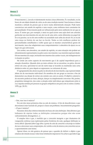 202
Anexo 2
Movimento
O movimento [...] revela evidentemente muitas coisas diferentes. É o resultado, ou da
busca de um objeto dotado de valor, ou de uma condição mental. Suas formas e ritmos
mostram a atitude da pessoa que se move numa determinada situação. Pode tanto
caracterizar um estado de espírito e uma reação, como atributos mais constantes da
personalidade. O movimento pode ser influenciado pelo meio ambiente do ser que se
move. É assim que, por exemplo, o meio no qual ocorre uma ação dará um colorido
particular aos movimentos de um ator ou de uma atriz, serão diferentes no papel de
Eva no paraíso, ou no de uma mulher na sociedade num salão do século 18, ou no de
uma moça no balcão de um bar na favela. Todas as três mulheres podem ter
personalidades semelhantes e exibir quase que as mesmas características gerais de
movimento, mas elas adaptariam seus comportamentos à atmosfera da época ou ao
lugar em que estivessem.
Um caráter, um atmosfera, um estado de espírito, ou uma situação não podem ser
eficientemente representados no palco sem o movimento e sua inerente expressividade.
Os movimentos do corpo, incluindo movimentos das cordas vocais, são indispensáveis
à atuação no palco.
Há ainda um outro aspecto do movimento que é de capital importância para a
atuação dramática. Quando dois ou mais artistas vão se encontrar, no palco, devem
entrar em cena, aproximar-se um do outro (seja se tocando ou mantendo uma certa
distância entre si), para depois se separarem e se retirarem de cena.
O agrupamento dos atores no palco se dá através do movimento, cuja expressividade
difere da do movimento individual. Os membros de um grupo se movem a fim de
demonstrar seu desejo de entrar em contato uns com os outros. O objetivo ostensivo
do encontro poderá ser lutar, abraçar, dançar ou simplesmente conversar. Há, porém,
propósitos intangíveis, tais como a atração entre indivíduos que simpatizam entre si
ou a repulsa sentida por pessoas ou grupos antipáticos uns para com os outros. (Laban,
1978, pp. 20-21)
Anexo 3
Som
– Sim, mas isso é música?
Era um dos meus primeiros dias na sala de música. A fim de descobrirmos o que
deveríamos estar fazendo ali, propus à classe um problema. Inocentemente perguntei:
– O que é música?
Passamos dois dias inteiros tateando em busca de uma definição. Descobrimos que
tínhamos de rejeitar todas as definições costumeiras porque elas não eram
suficientemente abrangentes [...]
O simples fato é que, à medida que a crescente margem a que chamamos de
vanguarda continua suas explorações pelas fronteiras do som, qualquer definição se
torna difícil. Quando John Cage abre a porta da sala de concerto e encoraja os ruídos
da rua a atravessar suas composições, ele ventila a arte da música com conceitos novos
e aparentemente sem forma.
Apesar disso, eu não gostava de pensar que a questão de definir o objeto a que
estamos devotando nossas vidas fosse totalmente impossível. Eu achava que John Cage
 