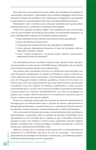 208
De acordo com a nova proposta do ensino médio, que contempla as tecnologias de
comunicação e informação, o planejamento das atividades pedagógicas estará menos
centrado na extensão de conteúdos e mais voltado para as competências cuja aquisição
se quer promover, o que pressupõe muita clareza na intencionalidade do ensinar.
Basicamente é este o sentido da nova educação sustentada pelos quatro pilares
definidos pela Unesco, já indicados na introdução deste trabalho.
Colocar essa educação em prática implica criar condições para que o jovem saiba
viver em uma sociedade sem fronteiras, pluricultural, economicamente integrada e, às
vezes, interdependente. Impõem-se de imediato algumas perguntas:
• O que realmente devemos abordar no processo de ensino-aprendizado?
• O que é de interesse do nosso aluno?
• O que propiciará o desenvolvimento de competências e habilidades?
• Como organizar didaticamente momentos de busca de informação, reflexão,
depuração, conclusão e síntese?
• Como “cumprir programas” e ao mesmo tempo construir conhecimento,
obedecendo ao ritmo de cada aluno?
Este documento procura encaminhar respostas para algumas dessas questões,
circunscrevendo-as na área em que os PCNEM inserem a Informática sem, no entanto,
deixar de lado a necessária interface com as demais áreas.
Em primeiro lugar, Informática não deve ser considerada como disciplina, mas
como ferramenta complementar às demais já utilizadas na escola, colocando-se,
assim, disponível para todas as disciplinas. Uma ferramenta diferenciada, porém,
pois tem linguagem própria: símbolos, gramática, formas de interação e de
interlocução, entre outras especificidades que serão oportunamente apresentadas
e detalhadas. Com este conjunto de elementos combinatórios, o aluno encontra
oportunidades para o uso dos vários recursos tecnológicos que podem intermediar
a aprendizagem de conteúdos multidisciplinares, por meio da pedagogia de
projetos, por exemplo, além de desenvolver as competências necessárias para se
inserir e manter-se no mercado de trabalho.
O fato de as mudanças na Educação não ocorrerem de forma tão rápida quanto na
tecnologia gera um distanciamento entre o processo de captura, armazenamento e
manipulação da informação e o produto final, que é o conhecimento. Esse hiato precisa
ser superado, visando a assegurar condições mínimas para a efetiva aprendizagem.
Ter ou não acesso à informação processada e armazenada pelos meios tecnológicos,
especificamente o computador, pode se constituir em elemento de identidade ou de
discriminação na nova sociedade que se organiza, já que a informática encontra-se
presente na nossa vida cotidiana e incluí-la como componente curricular significa
preparar o estudante para o mundo tecnológico e científico, aproximando a escola do
mundo real e contextualizado (PCNEM, p. 186).
Supõe-se, portanto, que os currículos atuais devem prever o desenvolvimento de
competências e habilidades específicas da área de tecnologia – relacionadas
principalmente às tecnologias de informação e comunicação –, para obtenção, seleção e
utilização de informações por meio do computador.
 