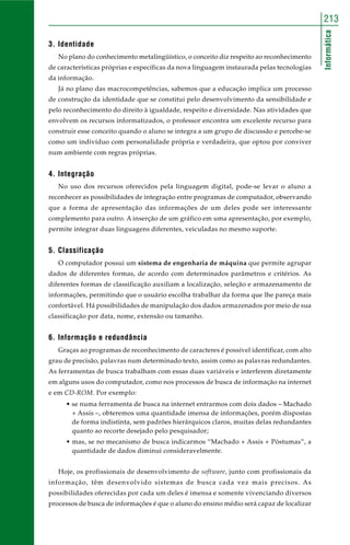 Informática
213
3. Identidade
No plano do conhecimento metalingüístico, o conceito diz respeito ao reconhecimento
de características próprias e específicas da nova linguagem instaurada pelas tecnologias
da informação.
Já no plano das macrocompetências, sabemos que a educação implica um processo
de construção da identidade que se constitui pelo desenvolvimento da sensibilidade e
pelo reconhecimento do direito à igualdade, respeito e diversidade. Nas atividades que
envolvem os recursos informatizados, o professor encontra um excelente recurso para
construir esse conceito quando o aluno se integra a um grupo de discussão e percebe-se
como um indivíduo com personalidade própria e verdadeira, que optou por conviver
num ambiente com regras próprias.
4. Integração
No uso dos recursos oferecidos pela linguagem digital, pode-se levar o aluno a
reconhecer as possibilidades de integração entre programas de computador, observando
que a forma de apresentação das informações de um deles pode ser interessante
complemento para outro. A inserção de um gráfico em uma apresentação, por exemplo,
permite integrar duas linguagens diferentes, veiculadas no mesmo suporte.
5. Classificação
O computador possui um sistema de engenharia de máquina que permite agrupar
dados de diferentes formas, de acordo com determinados parâmetros e critérios. As
diferentes formas de classificação auxiliam a localização, seleção e armazenamento de
informações, permitindo que o usuário escolha trabalhar da forma que lhe pareça mais
confortável. Há possibilidades de manipulação dos dados armazenados por meio de sua
classificação por data, nome, extensão ou tamanho.
6. Informação e redundância
Graças ao programas de reconhecimento de caracteres é possível identificar, com alto
grau de precisão, palavras num determinado texto, assim como as palavras redundantes.
As ferramentas de busca trabalham com essas duas variáveis e interferem diretamente
em alguns usos do computador, como nos processos de busca de informação na internet
e em CD-ROM. Por exemplo:
• se numa ferramenta de busca na internet entrarmos com dois dados – Machado
+ Assis –, obteremos uma quantidade imensa de informações, porém dispostas
de forma indistinta, sem padrões hierárquicos claros, muitas delas redundantes
quanto ao recorte desejado pelo pesquisador;
• mas, se no mecanismo de busca indicarmos “Machado + Assis + Póstumas”, a
quantidade de dados diminui consideravelmente.
Hoje, os profissionais de desenvolvimento de software, junto com profissionais da
informação, têm desenvolvido sistemas de busca cada vez mais precisos. As
possibilidades oferecidas por cada um deles é imensa e somente vivenciando diversos
processos de busca de informações é que o aluno do ensino médio será capaz de localizar
 