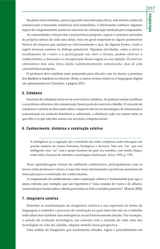Informática
217
No plano mais imediato, para se garantir uma interação eficaz, sem muitos ruídos de
comunicação e buscando minimizar mal-entendidos, é interessante conhecer algumas
regras de comportamento aceitas no universo da comunicação mediada por computador.
As comunidades virtuais têm características próprias, regras e costumes advindos
da própria cultura de cada uma delas; mas em geral respeitam-se alguns parâmetros
básicos de etiqueta que ajudam no relacionamento e que, de alguma forma, visam a
suprir recursos comuns no diálogo presencial. Algumas atividades, como o envio e
recebimento de e-mails e a participação em chats e fóruns, podem efetivar o
conhecimento, a discussão e a incorporação dessas regras ou sua rejeição. O convívio
cibernético tem uma ética ainda rudimentarmente estruturada, mas já com
características próprias.
O professor deve também estar preparado para discutir com os alunos a presença
dos hackers e crackers na internet. (Estes e outros termos relativos à linguagem digital
são apresentados no Glossário, à página 235.)
5. Cidadania
Exercício de cidadania inicia-se na convivência cotidiana. As práticas sociais e políticas
e as práticas culturais e de comunicação fazem parte do exercício cidadão. O conceito de
cidadania é central na discussão sobre o impacto das novas tecnologias de informação e
comunicação no contexto brasileiro e, sobretudo, a distância cada vez maior entre os
que têm e os que não têm acesso aos recursos computacionais.
6. Conhecimento: dinâmica e construção coletiva
A inteligência ou a cognição são o resultado das redes complexas onde interagem um
grande número de atores humanos, biológicos e técnicos. Não sou “eu” que sou
inteligente, mas “eu” com o grupo humano do qual sou membro, com minha língua,
como toda a herança de métodos e tecnologias intelectuais. (Lévy, 1993, p. 135)
Tecer aprendizagem virtual em ambiente colaborativo, principalmente com as
trocas entre professor e aluno, é uma das mais interessantes e profícuas maneiras de
interação para a construção do conhecimento.
A compreensão do conhecimento como construção coletiva é fundamental para que o
aluno entenda, por exemplo, que um hipertexto é “uma reunião de vozes e de olhares,
construído por muitas mãos e aberto para todos os links e sentidos possíveis”. (Ramal, 2002)
7. Imaginário coletivo
Entender as manifestações do imaginário coletivo e sua expressão na forma de
linguagens é entender o processo de construção no qual intervêm não só o trabalho
individual mas também uma emergência social historicamente datada. Por exemplo,
o estudo da evolução tecnológica, em conexão com a entrada de cada uma das
tecnologias na vida do cidadão, adquire sentido nessa perspectiva.
Uma análise do imaginário que fundamenta atitudes, regras e procedimentos em
 
