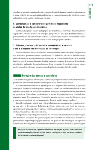 Informática
219
Ampliou-se, com as novas tecnologias, o espectro de manifestações e produtos culturais a que
o aluno pode ter acesso, potencializando inclusive o questionamento das fronteiras entre a
cultura tida como erudita e a chamada popular.
6. Contextualizar e comparar esse patrimônio respeitando
as visões de mundo nele implícitas
Contextualização é o recurso pedagógico que pode tornar a construção do conhecimento
significativa. “Viver” eventos em múltiplas perspectivas é uma possibilidade viabilizada
pela constituição de comunidades virtuais. A comparação entre os fundamentos dessas
comunidades pode ser um exercício de análise de linguagens e da ética.
7. Entender, analisar criticamente e contextualizar a natureza,
o uso e o impacto das tecnologias da informação
No domínio específico da informática, a competência acima traduz-se na compreensão
das mudanças que ocorreram na transição da Era Industrial para a Era da Informação;
nesta não se recebe apenas informação pronta, mas se é capaz de criá-la, recriá-la, analisá-
la e incorporá-la ao nosso histórico de vida, tornando-nos parte do contexto de produção,
circulação e aplicação de conhecimentos. Essa percepção é o primeiro passo para a
posterior análise crítica do impacto causado pelas tecnologias da informação.
Seleção dos temas e conteúdos
As novas tecnologias de informação e comunicação apresentam-se como elementos que
promovem e incentivam modificações significativas na educação básica.
Não há como desconhecer ou rejeitar, para ficar no plano mais imediato, a agilidade
com que a informática impregnou a pesquisa, a troca de idéias entre escolas e seus
agentes, assim como os novos horizontes que abriu para o campo da simulação e criação
de protótipos. Além disso, revolucionou os meios de apresentação de resultados de
experiências de diversas ordens. No que diz respeito aos processos, facilitou o registro
e o armazenamento de vivências ocorridas durante as atividades escolares.
Considerando que a sala de aula está, gradativamente, incorporando essas inovações
ao seu acervo de recursos didáticos, podemos dizer que esse local de ensino e
aprendizagem tende, a partir de agora, a estabelecer relações significativas com as novas
mídias, na construção do conhecimento.
Uma primeira proposta para a inserção dos conceitos relacionados às novas tecnologias
em diferentes situações de aprendizagem deve constar dos momentos formais de
planejamento do projeto pedagógico da escola, em que o uso das tecnologias, em especial o
computador, deve ser pensado como um instrumento do processo de ensino e aprendizagem.
Integrar os conceitos e possibilidades de aplicação, a partir dos diferentes
conteúdos explorados no ensino médio, configura o lugar e a importância da
informática na educação geral.
 