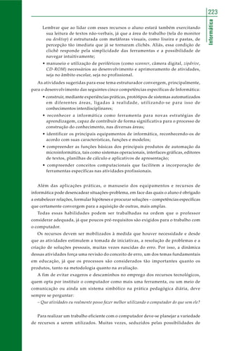 Informática
223
Lembrar que ao lidar com esses recursos o aluno estará também exercitando
sua leitura de textos não-verbais, já que a área de trabalho (tela do monitor
ou desktop) é estruturada com metáforas visuais, como lixeira e pastas, de
percepção tão imediata que já se tornaram clichês. Aliás, essa condição de
clichê responde pela simplicidade das ferramentas e a possibilidade de
navegar intuitivamente;
• manuseio e utilização de periféricos (como scanner, câmera digital, zipdrive,
CD-ROM) necessários ao desenvolvimento e aprimoramento de atividades,
seja no âmbito escolar, seja no profissional.
As atividades sugeridas para esse tema estruturador convergem, principalmente,
para o desenvolvimento das seguintes cinco competências específicas de Informática:
• construir, mediante experiências práticas, protótipos de sistemas automatizados
em diferentes áreas, ligadas à realidade, utilizando-se para isso de
conhecimentos interdisciplinares;
• reconhecer a informática como ferramenta para novas estratégias de
aprendizagem, capaz de contribuir de forma significativa para o processo de
construção do conhecimento, nas diversas áreas;
• identificar os principais equipamentos de informática, reconhecendo-os de
acordo com suas características, funções e modelos;
• compreender as funções básicas dos principais produtos de automação da
microinformática, tais como sistemas operacionais, interfaces gráficas, editores
de textos, planilhas de cálculo e aplicativos de apresentação;
• compreender conceitos computacionais que facilitem a incorporação de
ferramentas específicas nas atividades profissionais.
Além das aplicações práticas, o manuseio dos equipamentos e recursos de
informática pode desencadear situações-problema, em face das quais o aluno é obrigado
a estabelecer relações, formular hipóteses e procurar soluções – competências específicas
que certamente convergem para a aquisição de outras, mais amplas.
Todas essas habilidades podem ser trabalhadas na ordem que o professor
considerar adequada, já que poucos pré-requisitos são exigidos para o trabalho com
o computador.
Os recursos devem ser mobilizados à medida que houver necessidade e desde
que as atividades estimulem a tomada de iniciativas, a resolução de problemas e a
criação de soluções pessoais, muitas vezes nascidas do erro. Por isso, a dinâmica
dessas atividades força uma revisão do conceito de erro, um dos temas fundamentais
em educação, já que os processos são considerados tão importantes quanto os
produtos, tanto na metodologia quanto na avaliação.
A fim de evitar exageros e descaminhos no emprego dos recursos tecnológicos,
quem opta por instituir o computador como mais uma ferramenta, ou um meio de
comunicação ou ainda um sistema simbólico na prática pedagógica diária, deve
sempre se perguntar:
– Que atividades eu realmente posso fazer melhor utilizando o computador do que sem ele?
Para realizar um trabalho eficiente com o computador deve-se planejar a variedade
de recursos a serem utilizados. Muitas vezes, seduzidos pelas possibilidades de
 