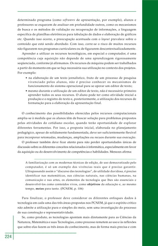 224
determinado programa (como softwares de apresentação, por exemplo), alunos e
professores se esquecem de analisar em profundidade outros, como os mecanismos
de busca e os métodos de validação ou recuperação de informações, a linguagem
específica de planilhas eletrônicas para tabulação de dados e elaboração de gráficos
etc. Quando isso ocorre, a preocupação acentuada com o layout prevalece sobre o
conteúdo que está sendo abordado. Com isso, corre-se o risco de muitos recursos
não figurarem nos programas curriculares ou de figurarem descontextualizadamente.
Aprender a utilizar os recursos tecnológicos, em especial o computador, é uma
competência cuja aquisição não depende de uma aprendizagem rigorosamente
seqüenciada, conforme já afirmamos. Os recursos da máquina podem ser trabalhados
a partir do momento em que se faça necessária sua utilização no contexto dos projetos.
Por exemplo:
• na elaboração de um texto jornalístico, fruto de um processo de pesquisa
vivenciado pelos alunos, não é preciso conhecer os mecanismos de
funcionamento do sistema operacional para se operar um editor de texto;
• mesmo durante a utilização de um editor de texto, não é necessário primeiro
aprender todos os seus recursos. O aluno pode ter como atividade inicial a
produção e o registro do texto e, posteriormente, a utilização dos recursos de
formatação para a elaboração da apresentação final.
O conhecimento das possibilidades oferecidas pelos recursos computacionais
amplia-se à medida que os alunos têm de buscar solução para problemas propostos
pelas atividades do cotidiano escolar, quando terão oportunidade de explorar
diferentes ferramentas. Por isso, a proposta inicial, elaborada no planejamento
pedagógico, apesar de solidamente fundamentada, deve ser suficientemente flexível
para incorporar retomadas, mudanças, ampliações ou recuos durante sua execução.
O professor também deve ficar atento para não perder oportunidades únicas de
discussão sobre os diferentes conceitos relacionados à informática, especialmente em favor
da aquisição ou do desenvolvimento de competências e habilidades. Menezes afirma:
A familiarização com as modernas técnicas de edição, de uso democratizado pelo
computador, é só um exemplo das vivências reais que é preciso garantir.
Ultrapassando assim o “discurso das tecnologias”, de utilidade duvidosa, é preciso
identificar nas matemáticas, nas ciências naturais, nas ciências humanas, na
comunicação e nas artes, os elementos da tecnologia que lhes são essenciais e
desenvolvê-los como conteúdos vivos, como objetivos da educação e, ao mesmo
tempo, meios para tanto. (PCNEM, p. 106)
Para finalizar, o professor deve considerar os diferentes enfoques dados à
tecnologia em cada uma das três áreas propostas nos PCNEM, já que o espírito crítico
não admite a utilização pura e simples do meio, sem uma investigação do processo
de sua construção e representatividade.
Se, como produto, as tecnologias apontam mais diretamente para as Ciências da
Natureza, Matemática e suas Tecnologias, como processo remetem ao uso e às reflexões
que sobre elas fazem as três áreas do conhecimento, mas de forma mais precisa e com
 
