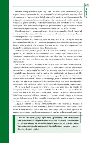 Informática
227
O termo ciberespaço é definido por Lévy (1999) como o novo meio de comunicação que
surge da interconexão mundial dos computadores. O conceito engloba não somente a infra-
estrutura material da comunicação digital, mas também o universo de informações que ela
abriga, assim como os seres humanos que integram e alimentam esse universo. Nesse universo
é impossível ignorar a produção cultural contemporânea, bem como todos os seus avanços
tecnológicos – seja pelas qualidades positivas que apresentam (e que oferecem inúmeras
possibilidades de pesquisa), seja pela necessidade de defender sua democratização.
Quando se estabelece uma relação mais crítica com a produção cultural, é possível
promover novas formas de interação de saberes, contribuindo para a formação de uma
sociedade pensante auto-sustentável.
Manter-se alheio ao ciberespaço seria um erro, pois é um dos lugares onde as
diferenças culturais convivem e contribuem para a desterritorialização do conhecimento.
Quanto mais freqüente for o acesso do aluno ao acervo do ciberespaço, menos
ameaçadores serão os desafios da busca de informação.
Neste novo século, a vida do jovem está cada vez mais marcada pela leitura de imagens
e palavras cujo suporte é a mídia eletrônica (tevê, vídeo, cinema, computador etc.),
provocando novas maneiras de constituir-se como leitor e escritor, assim como novas
formas de estar neste mundo marcado pela cultura tecnológica, de compreendê-lo e
interferir nele.
Em 1945, no ensaio “As We May Think” (Assim como pensamos), Vannevar Bush,
preocupado com o crescimento assustador e cada vez mais especializado do conhecimento
humano, lançava as bases do “memex” – um misto de máquina de microfilmagem e
computador, que tinha como objetivo arquivar informações de forma sistematizada. Ele
afirmava que à medida que o conhecimento cresce e se especializa, mais se torna complexo
o acesso a esse monumental acervo. Naquele tempo, Bush já demonstrava dificuldade
em lidar com o produto das pesquisas de diferentes colegas, não tendo tempo para ler,
muito menos para memorizar tudo o que era publicado em sua área de especialização.
O que para Bush era uma preocupação, cinqüenta anos antes da criação do
navegador Netscape, hoje é uma realidade mundial diante da quantidade de
informação produzida pela humanidade. Já no “memex” de Bush o armazenamento
de informação não era problema; este estava (e está) na maneira de nos orientarmos
num verdadeiro mar de dados, no qual é natural que informações relevantes fiquem
perdidas em meio a outras de menor interesse.
A rigor, o problema não reside no armazenamento ou na possibilidade de acesso a
esse acervo de informação, mas na limitação da nossa capacidade de fazer uso real desse
acervo. Por isso, conhecer e saber usar as ferramentas de busca implica a aquisição de
algumas competências e habilidades relacionadas à localização da informação pertinente.
Aprender a selecionar, julgar a pertinência, procedência e utilidade das in-
formações devem ser competências e habilidades exploradas constantemen-
te – mesmo sabendo da impossibilidade de esgotá-las no período escolar.
Trata-se de competências que se construirão ao longo da vida, mas cuja aqui-
sição cabe à escola iniciar.
 