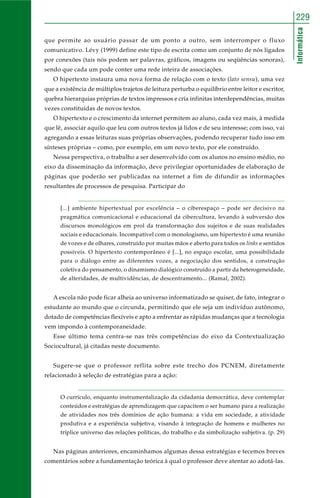 Informática
229
que permite ao usuário passar de um ponto a outro, sem interromper o fluxo
comunicativo. Lévy (1999) define este tipo de escrita como um conjunto de nós ligados
por conexões (tais nós podem ser palavras, gráficos, imagens ou seqüências sonoras),
sendo que cada um pode conter uma rede inteira de associações.
O hipertexto instaura uma nova forma de relação com o texto (lato sensu), uma vez
que a existência de múltiplos trajetos de leitura perturba o equilíbrio entre leitor e escritor,
quebra hierarquias próprias de textos impressos e cria infinitas interdependências, muitas
vezes constituídas de novos textos.
O hipertexto e o crescimento da internet permitem ao aluno, cada vez mais, à medida
que lê, associar aquilo que leu com outros textos já lidos e de seu interesse; com isso, vai
agregando a essas leituras suas próprias observações, podendo recuperar tudo isso em
sínteses próprias – como, por exemplo, em um novo texto, por ele construído.
Nessa perspectiva, o trabalho a ser desenvolvido com os alunos no ensino médio, no
eixo da disseminação da informação, deve privilegiar oportunidades de elaboração de
páginas que poderão ser publicadas na internet a fim de difundir as informações
resultantes de processos de pesquisa. Participar do
[...] ambiente hipertextual por excelência – o ciberespaço – pode ser decisivo na
pragmática comunicacional e educacional da cibercultura, levando à subversão dos
discursos monológicos em prol da transformação dos sujeitos e de suas realidades
sociais e educacionais. Incompatível com o monologismo, um hipertexto é uma reunião
de vozes e de olhares, construído por muitas mãos e aberto para todos os links e sentidos
possíveis. O hipertexto contemporâneo é [...], no espaço escolar, uma possibilidade
para o diálogo entre as diferentes vozes, a negociação dos sentidos, a construção
coletiva do pensamento, o dinamismo dialógico construído a partir da heterogeneidade,
de alteridades, de multividências, de descentramento... (Ramal, 2002).
A escola não pode ficar alheia ao universo informatizado se quiser, de fato, integrar o
estudante ao mundo que o circunda, permitindo que ele seja um indivíduo autônomo,
dotado de competências flexíveis e apto a enfrentar as rápidas mudanças que a tecnologia
vem impondo à contemporaneidade.
Esse último tema centra-se nas três competências do eixo da Contextualização
Sociocultural, já citadas neste documento.
Sugere-se que o professor reflita sobre este trecho dos PCNEM, diretamente
relacionado à seleção de estratégias para a ação:
O currículo, enquanto instrumentalização da cidadania democrática, deve contemplar
conteúdos e estratégias de aprendizagem que capacitem o ser humano para a realização
de atividades nos três domínios de ação humana: a vida em sociedade, a atividade
produtiva e a experiência subjetiva, visando à integração de homens e mulheres no
tríplice universo das relações políticas, do trabalho e da simbolização subjetiva. (p. 29)
Nas páginas anteriores, encaminhamos algumas dessa estratégias e tecemos breves
comentários sobre a fundamentação teórica à qual o professor deve atentar ao adotá-las.
 