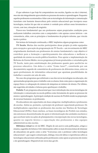 Informática
231
O que sabemos é que hoje há computadores nas escolas, ligados ou não à internet,
mas não são integralmente aproveitados no processo de ensino e aprendizagem. Enquanto
aqueles professores acostumados a lidar com as tecnologias de informação e comunicação
transitam com bastante desenvoltura pelo cenário educacional que incorpora essas
tecnologias, muitos há que não se sentem à vontade para utilizar essas ferramentas e
vivem, com isso, situações de angústia.
Parece-nos fundamental que aos professores sejam propiciadas condições para
realizarem trabalhos concretos com o computador e não apenas cursos teóricos – em
consonância, aliás, com os princípios e fundamentos da própria reforma, que vincula
teoria e prática.
Em termos de formação continuada, o MEC implantou alguns programas como:
TV Escola. Muitas das escolas participantes desse projeto já estão equipadas
para recepção e gravação da programação da TV Escola – um investimento do MEC
originalmente destinado aos professores do ensino fundamental e cujo objetivo é
contribuir para a formação e aperfeiçoamento dos educadores e melhorar a
qualidade do ensino na escola pública brasileira. Para apoiar a implementação da
Reforma do Ensino Médio, novos programas já foram produzidos e veiculados pela
TV Escola, tanto para autoformação dos professores quanto para auxiliá-los no
processo educativo. Um deles é a série “Como fazer?”, constituída por um
documentário seguido de comentários de professores de diferentes áreas, entre os
quais profissionais de informática educacional que apontam possibilidades de
trabalhar o assunto em sala de aula.
No caso dos programas que enfatizam o uso das novas tecnologias na educação, são
apresentadas propostas para o trabalho com os alunos, bem como para a organização do
espaço físico e a adequação do número de máquinas ao número de alunos. Por último,
são sugeridas atividades e leituras para aperfeiçoar o trabalho.
ProInfo. É um programa educacional que visa à introdução das novas tecnologias de
informação e comunicação na escola pública como ferramenta de apoio ao processo de
ensino e aprendizagem. A principal condição de sucesso do ProInfo reside na preparação
de recursos humanos: os professores.
Os educadores são capacitados em duas categorias: multiplicadores e professores
de escolas. Adota-se, portanto, o princípio de professor capacitando professor. Os
multiplicadores capacitam os professores das escolas nos Núcleos de Tecnologia
Educacional (NTEs). Esses núcleos, as bases tecnológicas do ProInfo nos estados,
são estruturas descentralizadas de apoio à informatização das unidades escolares e
que auxiliam tanto na ações de planejamento e incorporação das novas tecnologias,
quanto no suporte técnico e capacitação dos professores e das equipes
administrativas das escolas.
Biblioteca virtual no site do MEC. Dispõe de um acervo com publicações, artigos e
ensaios, sugestões de leitura e links interessantes sobre os mais diversos temas de interesse
de educadores em geral, como a série “Conversas com o professor sobre tecnologias
educacionais”, que sugere comunicação, diálogo, troca de idéias e experiências sobre as
tecnologias educacionais utilizadas pelos professores como apoio ao processo de ensino
e de aprendizagem. Disponível em www.mec.gov.br.
 