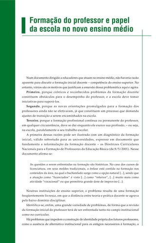 Num documento dirigido a educadores que atuam no ensino médio, não haveria razão
aparente para discutir a formação inicial docente – competência do ensino superior. No
entanto, vários são os motivos que justificam a emersão dessa problemática aqui e agora:
Primeiro, porque crônicos e reconhecidos problemas da formação docente
constituem obstáculos para o desempenho do professor, e a escola deve tomar
iniciativas para superá-los.
Segundo, porque as novas orientações promulgadas para a formação dos
professores ainda não se efetivaram, já que constituem um processo que demanda
ajustes de transição a serem encaminhados na escola.
Terceiro, porque a formação profissional contínua ou permanente do professor,
em qualquer circunstância, deve se dar enquanto ele exerce sua profissão, – ou seja,
na escola, paralelamente a seu trabalho escolar.
A primeira dessas razões pode ser ilustrada com um diagnóstico da formação
inicial, válido sobretudo para as universidades, expresso em documento que
fundamenta a reformulação da formação docente – as Diretrizes Curriculares
Nacionais para a Formação de Professores da Educação Básica (de 8/5/2001). Nesse
documento afirma-se:
As questões a serem enfrentadas na formação são históricas. No caso dos cursos de
licenciatura, em seus moldes tradicionais, a ênfase está contida na formação nos
conteúdos da área, na qual o bacharelado surge como a opção natural [...], sendo que
a atuação como “licenciados” é vista [...] como “inferior”, [...] muito mais como
atividade “vocacional” ou que permitiria grande dose de improviso [...].
Noutras instituições de ensino superior, o problema resulta de uma formação
freqüentemente livresca, em que a distância entre teoria e prática docente se agrava
pelo baixo domínio disciplinar.
Identifica-se, enfim, uma grande variedade de problemas, de forma que a revisão
da formação inicial do professor terá de ser enfrentada tanto no campo institucional
como no curricular.
Há problemas que impedem a construção de identidade própria dos futuros professores,
como a ausência de alternativa institucional para os estágios necessários à formação, a
Formação do professor e papel
da escola no novo ensino médio
 