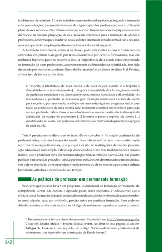 242
também, em pleno século 21, abrir mão dos recursos oferecidos pela tecnologia da informação
e da comunicação, e conseqüentemente da capacitação dos professores para a utilização
plena desses recursos. Nas últimas décadas, o custo financeiro desses equipamentos tem
decrescido na mesma proporção da sua crescente relevância para a formação de alunos e
professores, de forma que é inadiável nosso esforço em mudar atitudes refratárias a seu uso,
uma vez que estão amplamente disseminados na vida social em geral.
A formação continuada, como já se disse, pode sim conter cursos e treinamentos
oferecidos em plano mais geral por redes escolares e por centros formadores, mas em
nenhuma hipótese pode se resumir a isso. A importância de a escola estar empenhada
na formação de seus professores, autonomamente e afirmando sua identidade, tem sido
destacada por muitos educadores. Em trabalho recente*, o professor Avelino R. S. Pereira,
afirma isso de forma muito clara:
O respeito à identidade de cada escola e de cada equipe escolar e o respeito à
diversidade entre as muitas escolas [...] implica a necessidade de a formação continuada
do professor considerar e se desenvolver nessa mesma identidade e diversidade. As
necessidades e, portanto, as demandas por formação continuada variam de escola
para escola e, por essa razão, a adoção de uma estratégia ou programa único para
todos os professores de uma mesma rede raramente resultará em benefício para cada
um em particular. Além disso, o reconhecimento e mesmo o estímulo à afirmação da
identidade da equipe de professores [...] favorece o próprio espírito de coesão [...]
constituindo-se, assim, um poderoso instrumento na construção do projeto pedagógico
de cada escola.
Pois é precisamente disso que se trata: de se conceber a formação continuada do
professor integrada aos fazeres da escola. Isso não se realiza sem uma participação
múltipla de seus profissionais, que por sua vez não se restringem a dar aulas, pois sua
ação educativa é mais ampla. Talvez seja desnecessário dizer, mas também nunca é demais
insistir, que o professor deve ser remunerado por todo o trabalho que realiza, nas escolas
públicas e nas escolas privadas – ainda que esse trabalho, em determinadas circunstâncias,
seja o de se atualizar, de se aperfeiçoar tecnicamente ou de se manter a par com a cultura
humanista, artística e científica de seu tempo.
As práticas do professor em permanente formação
Se é certo que precisa haver um programa institucional de formação permanente, de
competência direta das escolas e apoiado pelas redes escolares, é indiscutível que a
eficácia dessa formação depende essencialmente da atitude do professor, de compreender-
se como alguém que, por profissão, precisa estar em contínua formação. Isso pode ser
dito de maneira ainda mais radical: se há algo de realmente importante que o professor
* Recomenda-se a leitura desse documento, disponível em http://www.mec.gov.br
Clicar em Ensino Médio – Projeto Escola Jovem. Ao abrir-se esta página, clicar em
Artigos & Ensaios e, em seguida, no artigo “Desenvolvimento profissional de
professores: um imperativo na construção da Escola Jovem”.
 