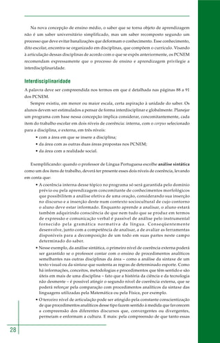 28
Na nova concepção de ensino médio, o saber que se torna objeto de aprendizagem
não é um saber universitário simplificado, mas um saber recomposto segundo um
processo que deve evitar banalizações que deformam o conhecimento. Esse conhecimento,
dito escolar, encontra-se organizado em disciplinas, que compõem o currículo. Visando
à articulação dessas disciplinas de acordo com o que se expôs anteriormente, os PCNEM
recomendam expressamente que o processo de ensino e aprendizagem privilegie a
interdisciplinaridade.
Interdisciplinaridade
A palavra deve ser compreendida nos termos em que é detalhada nas páginas 88 a 91
dos PCNEM.
Sempre existiu, em menor ou maior escala, certa aspiração à unidade do saber. Os
alunos devem ser estimulados a pensar de forma interdisciplinar e globalmente. Planejar
um programa com base nessa concepção implica considerar, concomitantemente, cada
item do trabalho escolar em dois níveis de coerência: interna, com o corpus selecionado
para a disciplina, e externa, em três níveis:
• com a área em que se insere a disciplina;
• da área com as outras duas áreas propostas nos PCNEM;
• da área com a realidade social.
Exemplificando: quando o professor de Língua Portuguesa escolhe análise sintática
como um dos itens de trabalho, deverá ter presente esses dois níveis de coerência, levando
em conta que:
• A coerência interna desse tópico no programa só será garantida pelo domínio
prévio ou pela aprendizagem concomitante de conhecimentos morfológicos
que possibilitem a análise efetiva de uma oração, considerando sua inserção
no discurso e a inserção deste num contexto sociocultural de cujo contorno
o aluno deve estar informado. Enquanto aprende a analisar, o aluno estará
também adquirindo consciência de que nem tudo que se produz em termos
de expressão e comunicação verbal é passível de análise pelo instrumental
fornecido pela gramática normativa da língua. Conseqüentemente
desenvolve, junto com a competência de analisar, a de avaliar as ferramentas
disponíveis para a decomposição de um todo em suas partes neste campo
determinado do saber.
• Nesse exemplo, da análise sintática, o primeiro nível de coerência externa poderá
ser garantido se o professor contar com o ensino de procedimentos analíticos
semelhantes nas outras disciplinas da área – como a análise da sintaxe de um
texto visual ou da sintaxe que sustenta as regras de determinado esporte. Como
há informações, conceitos, metodologias e procedimentos que têm sentido e são
úteis em mais de uma disciplina – fato que a história da ciência e da tecnologia
não desmente – é possível atingir o segundo nível de coerência externa, que se
poderá reforçar pela comparação com procedimentos analíticos da sintaxe das
linguagens utilizadas pela Matemática ou pela Física, por exemplo.
• O terceiro nível de articulação pode ser atingido pela constante conscientização
de que procedimentos analíticos desse tipo fazem sentido à medida que favorecem
a compreensão dos diferentes discursos que, convergentes ou divergentes,
permeiam e enformam a cultura. E mais: pela compreensão de que tanto essas
 