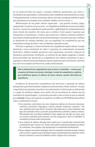 AáreadeLinguagens,CódigosesuasTecnologias
31
de ser desenvolvidas em etapas e situações didáticas apropriadas; por outro, a
transferência de capacidades e conhecimentos não é trabalhada suficientemente na escola.
Conseqüentemente, os alunos acumulam saberes, mas não conseguem mobilizar aquilo
que aprenderam em situações reais (trabalho, família, convívio social...).
Manifestações de um poder interno organizado – que permite analisar, julgar,
compreender o contexto em que se atua –, as competências mobilizam recursos de campos
diversos. A posse de competências pode garantir a globalidade do comportamento do
aluno diante dos desafios. Do aluno que as detém é lícito esperar respostas que
ultrapassem o automatismo, a rotina e que promovam a reflexão constante; também é
lícito esperar atitudes posteriores de descontextualização, necessárias para que a reflexão
se desprenda da situação imediata: por sua amplitude, há competências que são
construídas ao longo de toda a vida, exorbitando o período escolar.
Priorizar a aquisição e o desenvolvimento de competências implica limitar o tempo
destinado à mera assimilação do saber, à aquisição do conhecimento meramente
declarativo. Implica também questionar uma organização curricular composta de
disciplinas autocentradas. Entretanto, ao contrário do que alguns imaginam, a eleição
dessa prioridade não desvincula as competências dos saberes (conteúdos), já que a
aquisição ou desenvolvimento daquelas só pode se processar por meio destes, conforme
fica claro nos exemplos de Perrenoud, citados anteriormente.
Não se desenvolvem competências sem recorrer a conteúdos – a menos que
se queira, de forma caricatural, restringir a noção de competência a práticas
que mobilizam apenas os saberes do senso comum, aqueles derivados da
experiência.
O objetivo de desenvolver competências não desvirtua a aquisição de saberes
disciplinares que historicamente compete à escola transmitir. Nesse contexto – em que
a importância da aquisição cumulativa do conhecimento é relativizada ou minimizada
e o papel do professor adquire novo perfil, não de transmissor de saberes mas de
orientador da aprendizagem – é necessário proceder a uma revisão do que se entende
por conteúdo. O que está explícito ou implícito na LDB e nos PCNEM permite refletir
sobre a redefinição do termo.
• Os conteúdos curriculares são uma seleção de saberes de diversas naturezas:
conceitos, raciocínios, linguagens, valores, atitudes, interesses, condutas... Por
isso, implicam mais que fatos e conceitos. Reconhecem-se, nessa definição, três
tipos de conteúdos: fatos e conceitos; procedimentos e atitudes; valores e normas.
Obviamente não se podem estabelecer listas rígidas de um tipo ou outro, pois
um mesmo conteúdo pode transitar nas três categorias e deve-se trabalhar os
conteúdos de forma inter-relacionada.
• Essa seleção de saberes abrange tudo aquilo que é considerado essencial pela
sociedade em que o aluno vive. Assim, nem todos os saberes participam do elenco
de conteúdos, mas aqueles cuja apropriação é considerada fundamental.
• Nessa seleção é necessário distinguir entre os conteúdos assimiláveis pela vivência
extra-escolar e aqueles cuja assimilação requer um planejamento específico. Estes
devem constituir o cerne do trabalho escolar e figurar nos currículos.
 