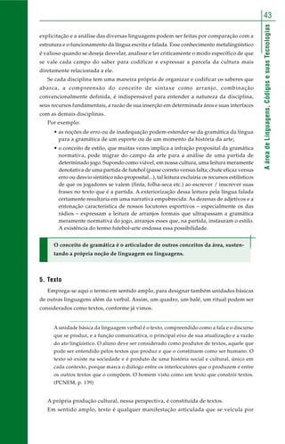 AáreadeLinguagens,CódigosesuasTecnologias
43
explicitação e a análise das diversas linguagens podem ser feitas por comparação com a
estrutura e o funcionamento da língua escrita e falada. Esse conhecimento metalingüístico
é valioso quando se deseja desvelar, analisar e ler criticamente o modo específico de que
se vale cada campo do saber para codificar e expressar a parcela da cultura mais
diretamente relacionada a ele.
Se cada disciplina tem uma maneira própria de organizar e codificar os saberes que
abarca, a compreensão do conceito de sintaxe como arranjo, combinação
convencionalmente definida, é indispensável para entender a natureza da disciplina,
seus recursos fundamentais, a razão de sua inserção em determinada área e suas interfaces
com as demais disciplinas.
Por exemplo:
• as noções de erro ou de inadequação podem estender-se da gramática da língua
para a gramática de um esporte ou de um momento da história da arte;
• o conceito de estilo, que muitas vezes implica a infração proposital da gramática
normativa, pode migrar do campo da arte para a análise de uma partida de
determinado jogo. Supondo como viável, em nossa cultura, uma leitura meramente
denotativa de uma partida de futebol (passe correto versus falta; chute eficaz versus
erro ou desvio sintático não-proposital...), tal leitura excluiria os recursos estilísticos
de que os jogadores se valem (finta, folha-seca etc.) ao escrever / inscrever suas
frases no texto que é a partida. A exteriorização dessa leitura pela língua falada
certamente resultaria em uma narrativa empobrecida. As dezenas de adjetivos e a
entonação característica de nossos locutores esportivos – especialmente os das
rádios – expressam a leitura de arranjos formais que ultrapassam a gramática
meramente normativa do jogo, arranjos esses que, na partida, instauram o estilo.
A existência do termo futebol-arte endossa essa possibilidade.
O conceito de gramática é o articulador de outros conceitos da área, susten-
tando a própria noção de linguagem ou linguagens.
5. Texto
Emprega-se aqui o termo em sentido amplo, para designar também unidades básicas
de outras linguagens além da verbal. Assim, um quadro, um balé, um ritual podem ser
considerados como textos, conforme já vimos.
A unidade básica da linguagem verbal é o texto, compreendido como a fala e o discurso
que se produz, e a função comunicativa, o principal eixo de sua atualização e a razão
do ato lingüístico. O aluno deve ser considerado como produtor de textos, aquele que
pode ser entendido pelos textos que produz e que o constituem como ser humano. O
texto só existe na sociedade e é produto de uma história social e cultural, único em
cada contexto, porque marca o diálogo entre os interlocutores que o produzem e entre
os outros textos que o compõem. O homem visto como um texto que constrói textos.
(PCNEM, p. 139)
A própria produção cultural, nessa perspectiva, é constituída de textos.
Em sentido amplo, texto é qualquer manifestação articulada que se veicula por
 
