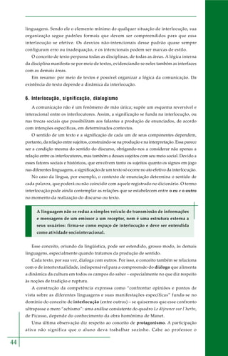 44
linguagens. Sendo ele o elemento mínimo de qualquer situação de interlocução, sua
organização segue padrões formais que devem ser compreendidos para que essa
interlocução se efetive. Os desvios não-intencionais desse padrão quase sempre
configuram erro ou inadequação, e os intencionais podem ser marcas de estilo.
O conceito de texto perpassa todas as disciplinas, de todas as áreas. A lógica interna
da disciplina manifesta-se por meio de textos, evidenciando-se neles também as interfaces
com as demais áreas.
Em resumo: por meio de textos é possível organizar a lógica da comunicação. Da
existência do texto depende a dinâmica da interlocução.
6. Interlocução, significação, dialogismo
A comunicação não é um fenômeno de mão única; supõe um esquema reversível e
interacional entre os interlocutores. Assim, a significação se funda na interlocução, ou
nas trocas sociais que possibilitam aos falantes a produção de enunciados, de acordo
com intenções específicas, em determinados contextos.
O sentido de um texto e a significação de cada um de seus componentes dependem,
portanto, da relação entre sujeitos, construindo-se na produção e na interpretação. Essa parece
ser a condição mesma do sentido do discurso, obrigando-nos a considerar não apenas a
relação entre os interlocutores, mas também a desses sujeitos com seu meio social. Devido a
esses fatores sociais e históricos, que envolvem tanto os sujeitos quanto os signos em jogo
nas diferentes linguagens, a significação de um texto só ocorre no ato efetivo da interlocução.
No caso da língua, por exemplo, o contexto de enunciação determina o sentido de
cada palavra, que poderá ou não coincidir com aquele registrado no dicionário. O termo
interlocução pode ainda contemplar as relações que se estabelecem entre o eu e o outro
no momento da realização do discurso ou texto.
A linguagem não se reduz a simples veículo de transmissão de informações
e mensagens de um emissor a um receptor, nem é uma estrutura externa a
seus usuários: firma-se como espaço de interlocução e deve ser entendida
como atividade sociointeracional.
Esse conceito, oriundo da lingüística, pode ser estendido, grosso modo, às demais
linguagens, especialmente quando tratamos da produção de sentido.
Cada texto, por sua vez, dialoga com outros. Por isso, o conceito também se relaciona
com o de intertextualidade, indispensável para a compreensão do diálogo que alimenta
a dinâmica da cultura em todos os campos do saber – especialmente no que diz respeito
às noções de tradição e ruptura.
A construção da competência expressa como “confrontar opiniões e pontos de
vista sobre as diferentes linguagens e suas manifestações específicas” funda-se no
domínio do conceito de interlocução (entre outros) – se quisermos que esse confronto
ultrapasse o mero “achismo”: uma análise consistente do quadro Le déjeuner sur l´herbe,
de Picasso, depende do conhecimento da obra homônima de Manet.
Uma última observação diz respeito ao conceito de protagonismo. A participação
ativa não significa que o aluno deva trabalhar sozinho. Cabe ao professor o
 