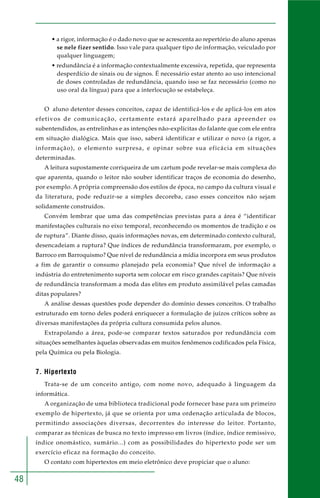 48
• a rigor, informação é o dado novo que se acrescenta ao repertório do aluno apenas
se nele fizer sentido. Isso vale para qualquer tipo de informação, veiculado por
qualquer linguagem;
• redundância é a informação contextualmente excessiva, repetida, que representa
desperdício de sinais ou de signos. É necessário estar atento ao uso intencional
de doses controladas de redundância, quando isso se faz necessário (como no
uso oral da língua) para que a interlocução se estabeleça.
O aluno detentor desses conceitos, capaz de identificá-los e de aplicá-los em atos
efetivos de comunicação, certamente estará aparelhado para apreender os
subentendidos, as entrelinhas e as intenções não-explícitas do falante que com ele entra
em situação dialógica. Mais que isso, saberá identificar e utilizar o novo (a rigor, a
informação), o elemento surpresa, e opinar sobre sua eficácia em situações
determinadas.
A leitura supostamente corriqueira de um cartum pode revelar-se mais complexa do
que aparenta, quando o leitor não souber identificar traços de economia do desenho,
por exemplo. A própria compreensão dos estilos de época, no campo da cultura visual e
da literatura, pode reduzir-se a simples decoreba, caso esses conceitos não sejam
solidamente construídos.
Convém lembrar que uma das competências previstas para a área é “identificar
manifestações culturais no eixo temporal, reconhecendo os momentos de tradição e os
de ruptura”. Diante disso, quais informações novas, em determinado contexto cultural,
desencadeiam a ruptura? Que índices de redundância transformaram, por exemplo, o
Barroco em Barroquismo? Que nível de redundância a mídia incorpora em seus produtos
a fim de garantir o consumo planejado pela economia? Que nível de informação a
indústria do entretenimento suporta sem colocar em risco grandes capitais? Que níveis
de redundância transformam a moda das elites em produto assimilável pelas camadas
ditas populares?
A análise dessas questões pode depender do domínio desses conceitos. O trabalho
estruturado em torno deles poderá enriquecer a formulação de juízos críticos sobre as
diversas manifestações da própria cultura consumida pelos alunos.
Extrapolando a área, pode-se comparar textos saturados por redundância com
situações semelhantes àquelas observadas em muitos fenômenos codificados pela Física,
pela Química ou pela Biologia.
7. Hipertexto
Trata-se de um conceito antigo, com nome novo, adequado à linguagem da
informática.
A organização de uma biblioteca tradicional pode fornecer base para um primeiro
exemplo de hipertexto, já que se orienta por uma ordenação articulada de blocos,
permitindo associações diversas, decorrentes do interesse do leitor. Portanto,
comparar as técnicas de busca no texto impresso em livros (índice, índice remissivo,
índice onomástico, sumário...) com as possibilidades do hipertexto pode ser um
exercício eficaz na formação do conceito.
O contato com hipertextos em meio eletrônico deve propiciar que o aluno:
 