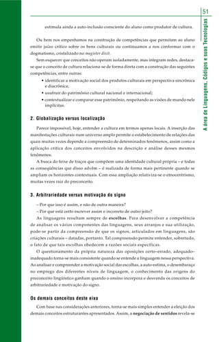 AáreadeLinguagens,CódigosesuasTecnologias
51
estimula ainda a auto-inclusão consciente do aluno como produtor de cultura.
Ou bem nos empenhamos na construção de competências que permitam ao aluno
emitir juízo crítico sobre os bens culturais ou continuamos a nos conformar com o
dogmatismo, cristalizado no magister dixit.
Sem esquecer que conceitos não operam isoladamente, mas integram redes, destaca-
se que o conceito de cultura relaciona-se de forma direta com a construção das seguintes
competências, entre outras:
• identificar a motivação social dos produtos culturais em perspectiva sincrônica
e diacrônica;
• usufruir do patrimônio cultural nacional e internacional;
• contextualizar e comparar esse patrimônio, respeitando as visões de mundo nele
implícitas.
2. Globalização versus localização
Parece impossível, hoje, entender a cultura em termos apenas locais. A inserção das
manifestações culturais num universo amplo permite o estabelecimento de relações das
quais muitas vezes depende a compreensão de determinados fenômenos, assim como a
aplicação crítica dos conceitos envolvidos na descrição e análise desses mesmos
fenômenos.
A busca do feixe de traços que compõem uma identidade cultural própria – e todas
as conseqüências que disso advêm – é realizada de forma mais pertinente quando se
ampliam os horizontes contextuais. Com essa ampliação relativiza-se o etnocentrismo,
muitas vezes raiz do preconceito.
3. Arbitrariedade versus motivação do signo
– Por que isso é assim, e não de outra maneira?
– Por que está certo escrever assim e incorreto de outro jeito?
As linguagens resultam sempre de escolhas. Para desenvolver a competência
de analisar os vários componentes das linguagens, seus arranjos e sua utilização,
pode-se partir da compreensão de que os signos, articulados em linguagens, são
criações culturais – datadas, portanto. Tal compreensão permite entender, sobretudo,
o fato de que tais escolhas obedecem a razões sociais específicas.
O questionamento da própria natureza das oposições certo–errado, adequado–
inadequado torna-se mais consistente quando se entende a linguagem nessa perspectiva.
Ao analisar e compreender a motivação social das escolhas, a auto-estima, o desembaraço
no emprego dos diferentes níveis de linguagem, o conhecimento das origens do
preconceito lingüístico ganham quando o ensino incorpora e desvenda os conceitos de
arbitrariedade e motivação do signo.
Os demais conceitos deste eixo
Com base nas considerações anteriores, torna-se mais simples entender a eleição dos
demais conceitos estruturantes apresentados. Assim, a negociação de sentidos revela-se
 