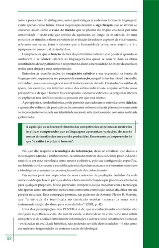 52
como a peça-chave do dialogismo, sem o qual a língua (e as demais formas de linguagem)
existe apenas como fôrma. Dessa negociação decorre a significação que se atribui ao
discurso, assim como a visão de mundo que se plasma na língua utilizada por uma
comunidade – visão esta que resulta da aquisição, ao longo da existência, de uma
estrutura de atitudes, valores e critérios de avaliação de todos os aspectos da vida humana,
referente aos seres, fatos e saberes que a humanidade criou; essa estrutura é o
equipamento conceitual do indivíduo.
Compreender que a fruição efetiva do patrimônio cultural só é possível quando se
conhecem e se contextualizam as linguagens nas quais se concretizam as obras
constituintes desse patrimônio é despertar no aluno a necessidade de exigir da escola os
meios para chegar a essa compreensão.
Entender as manifestações do imaginário coletivo e sua expressão na forma de
linguagens é compreender seu processo de construção, no qual intervêm não só o trabalho
individual, mas uma emergência social historicamente datada. O estudo dos estilos de
época, por exemplo, em interface com o dos estilos individuais, adquire sentido nessa
perspectiva: a de que o homem busca respostas – inclusive estéticas – a perguntas latentes
ou explícitas nos conflitos sociais e pessoais em que está imerso.
A perspectiva, sendo dinâmica, pode permitir que cada um se entenda como cidadão,
a quem cabe o direito de produzir ou de consumir os bens culturais plasmados consciente
ou inconscientemente pela sua identidade nacional, articulados ou não com uma realidade
globalizada.
A aquisição ou o desenvolvimento das competências selecionadas neste eixo
implicam compreender que as linguagens apresentam variações, de acordo
com as circunstâncias em que são produzidas. Em resumo: a compreensão de
que “o estilo é o próprio homem”.
No que diz respeito à tecnologia da informação, deve-se enfatizar que dados e
informações não são o conhecimento. A confusão entre os dois conceitos pode induzir o
usuário a ver essa tecnologia como neutra e objetiva, pois sua configuração específica,
sua história ainda recente e sua utilização social podem mascarar os elementos subjetivos
e ideológicos presentes na construção mediada do conhecimento.
Em outras palavras: separados de seus contextos de produção, isolados da rede
conceitual de que fazem parte, os dados e fatos são informações que podem ser utilizadas
para qualquer propósito. Nesse particular, compete à escola trabalhar com a tecnologia
não apenas como um artefato técnico mas como uma construção social, dialética em sua
própria natureza. Essa concepção permite, nas palavras de Antonio Flávio B. Moreira,
que “a entrada da tecnologia no currículo escolar transcenda uma mera
instrumentalização do aluno para com ela lidar”. (2001, p. 42)
Uma das preocupações dos PCNEM é a de que o conhecimento acadêmico não
desfigure as práticas sociais. Ao sair da escola, o aluno deve ter construído uma sólida
competência de analisar criticamente informações e saberes como construções humanas
– enraizadas na realidade histórica, não podendo ser dela desvinculados – e não como
um universo fragmentado de certezas vazias de ideologia.
 