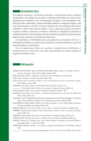 AáreadeLinguagens,CódigosesuasTecnologias
53
Comentário final
Nas páginas seguintes, o professor encontrará o detalhamento desses conceitos
estruturantes e sua relação com os temas e conteúdos fundamentais de cada uma das
disciplinas que compõem a área de Linguagens, Códigos e suas Tecnologias: Arte,
Educação Física, Informática, Língua Estrangeira Moderna e Língua Portuguesa. Sem
forçar aproximações e sem ferir o contorno específico de cada disciplina, procuramos
estabelecer a ponte entre cada uma delas e a área, sempre que possível, de modo a
favorecer a análise, a discussão, a reflexão e, sobretudo, a utilização dos conceitos no
trabalho disciplinar e interdisciplinar, além de evidenciar os pontos de intersecção mais
flagrantes que sustentam a concepção da própria área.
As competências e habilidades gerais que perpassam as disciplinas da área e a
Informática encontram-se, com seu recorte específico, nas seções destinadas a cada uma
dessas disciplinas e à Informática.
Para a compreensão efetiva de conceitos, competências e habilidades, é
fundamental que a leitura de cada seção seja precedida da leitura integral do
segmento destinado à área.
Bibliografia
BARBOSA DE OLIVEIRA, Marcos & KOHL DE OLIVEIRA, Marta (orgs.). Investigações cognitivas –
conceitos, linguagem e cultura. Porto Alegre: Artmed, 1999.
BRAIT, Beth (org.). Bakthin, dialogismo e construção do sentido. Campinas: Unicamp, 1997.
COLL, César. Psicologia e currículo. São Paulo: Ática, 1996.
COLL, César et alii. Os conteúdos na reforma – Ensino, aprendizagem de conceitos, procedimentos e atitudes.
Porto Alegre: Artmed, 2000.
FAZENDA, Ivani (org.). Didática e interdisciplinaridade. Campinas: Papirus, s/d.
. Interdisciplinaridade: história, teoria e pesquisa. Campinas: Papirus, 2000. 5.ed.
KOCH, Ingedore Villlaça. A inter-ação pela linguagem. São Paulo: Contexto, 1997.
KUENZER, Acacia (org.). Ensino Médio – construindo uma proposta para os que vivem do trabalho. São
Paulo: Cortez, 2001. 2.ed.
MACEDO, Lino de. “Competências e habilidades: elementos para uma reflexão pedagógica”. (Seminário
Enem, 1999). Disponível em http://www.cefetsp.br Acessado em julho de 2002.
MINISTÉRIO DA EDUCAÇÃO. Parâmetros Curriculares Nacionais – Ensino Médio. Brasília: Secretaria
de Educação Média e Tecnológica/MEC, 1999.
MORAES, Dênis de. O concreto e o virtual – cultura, mídia e tecnologia. Rio de Janeiro: DP&A, 2001.
MOREIRA, Antonio Flávio & SILVA, Tomas Tadeu (orgs.). Currículo, cultura e sociedade. São Paulo:
Cortez, 1994. 2.ed.
MOREIRA, Antonio Flávio (org.). Currículo: questões atuais. Campinas: Papirus, 2001. 4.ed.
NÖTH, Winfried. Panorama da semiótica – de Platão a Pierce. São Paulo: Annablume, 1998. 2.ed.
PEREIRA, Avelino R. S. Boletim Novo Ensino Médio. Brasília: Secretaria de Educação Média e
Tecnológica/MEC, 1:4, maio/jun./2000.
PERRENOUD, Philippe. Avaliação – da excelência à regulação das aprendizagens. Porto Alegre: Artmed,
1999.
. “L’art de construire des compétences”. In: Nova Escola, 135, set./2000. Versão on-line
 