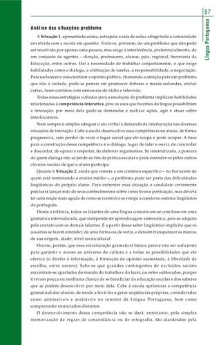 LínguaPortuguesa
57
Análise das situações-problema
A Situação 1, apresentada acima, extrapola a sala de aula e atinge toda a comunidade
envolvida com a escola em questão. Trata-se, portanto, de um problema que não pode
ser resolvido por apenas uma pessoa, mas exige a interferência, preferencialmente, de
um conjunto de agentes – direção, professores, alunos, pais, regional, Secretaria da
Educação, entre outros. Daí a necessidade de trabalhar conjuntamente, o que exige
habilidades como o diálogo, a atribuição de tarefas, a responsabilidade, a negociação.
Para esclarecer e conscientizar a opinião pública, chamando a atenção para um problema
que não é isolado, pode-se pensar em promover debates e mesas-redondas, enviar
cartas, fazer contatos com emissoras de rádio e televisão.
Todas essas estratégias voltadas para a resolução do problema implicam habilidades
relacionadas à competência interativa, pois os usos que fazemos da língua possibilitam
a interação: por meio dela pode-se demandar e realizar ações, agir e atuar sobre
interlocutores.
Nem sempre é simples adequar o ato verbal à demanda da interlocução nas diversas
situações de interação. Cabe à escola desenvolver essa competência no aluno, de forma
progressiva, sem perder de vista o lugar social que ele ocupa e pode ocupar. A base
para a construção dessa competência é o diálogo, lugar de falar e ouvir, de concordar
e discordar, de opinar e respeitar, de elaborar argumentos. Se internalizada, a postura
de quem dialoga não se perde ao fim da prática escolar e pode estender-se pelos outros
círculos sociais de que o aluno participa.
Quanto à Situação 2, ainda que remeta a um contexto específico – no horizonte de
quem está terminando o ensino médio –, o problema pode ser parte das dificuldades
lingüísticas do próprio aluno. Para enfrentar essa situação o candidato certamente
precisará lançar mão de seus conhecimentos sobre conectivos e pontuação, mas deverá
ter uma noção mais aguda de como se constrói e se rompe a coesão no sistema lingüístico
do português.
Desde a infância, todos os falantes de uma língua comunicam-se com base em uma
gramática internalizada, que independe de aprendizagem sistemática, pois se adquire
pelo contato com os demais falantes. É a partir desse saber lingüístico implícito que os
usuários se fazem entender, de uma forma ou de outra, e deixam transparecer as marcas
de sua origem, idade, nível sociocultural.
Ocorre, porém, que essa estruturação gramatical básica parece não ser suficiente
para garantir o acesso ao universo da cultura e a todas as possibilidades que ele
oferece (o direito à informação, à formação de opinião sustentada, à liberdade de
escolha, entre outros). Sabe-se que grandes contingentes de excluídos sociais
encontram-se apartados do mundo do trabalho e do lazer, ou neles sublocados, porque
tiveram pouca ou nenhuma chance de se beneficiar da educação escolar e dos saberes
que se podem desenvolver por meio dela. Cabe à escola aprimorar a competência
gramatical dos alunos, de modo a levá-los a gerar seqüências próprias, consideradas
como admissíveis e aceitáveis no interior da Língua Portuguesa, bem como
compreender enunciados distintos.
O desenvolvimento dessa competência não se dará, entretanto, pela simples
memorização de regras de concordância ou de ortografia, tão alardeadas pela
 