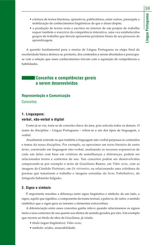 LínguaPortuguesa
59
• a leitura de textos literários, opinativos, publicitários, entre outros, pressupõe a
mobilização de conhecimentos lingüísticos de que o aluno dispõe;
• a produção de textos orais e escritos no interior de um projeto de trabalho
requer também o exercício da competência interativa, uma vez estabelecidos
grupos de trabalho que devem apresentar produtos finais de seu processo de
aprendizagem.
A questão fundamental para o ensino de Língua Portuguesa na etapa final da
escolaridade básica desloca-se, portanto, dos conteúdos a serem abordados e preocupa-
se com a relação que esses conhecimentos travam com a aquisição de competências e
habilidades.
Conceitos e competências gerais
a serem desenvolvidos
Representação e Comunicação
Conceitos
1. Linguagens:
verbal, não-verbal e digital
Como já se viu, trata-se do conceito-chave da área, pois articula todos os demais. O
nome da disciplina – Língua Portuguesa – refere-se a um dos tipos de linguagem, a
verbal.
Atualmente entende-se que também a linguagem não-verbal perpassa os conteúdos
e temas da nossa disciplina. Por exemplo, ao aproximar um texto literário de outro
texto, construído em linguagem não-verbal, analisando os recursos expressivos de
cada um deles com base em critérios de semelhanças e diferenças, podem ser
relacionados textos e contextos de uso. Tais conceitos podem ser desenvolvidos
comparando-se por exemplo o texto de Graciliano Ramos, em Vidas secas, com as
imagens de Cândido Portinari, em Os retirantes; ou relacionando uma coletânea de
poemas que tematizem o trabalho e imagens extraídas do livro Trabalhadores, do
fotógrafo Sebastião Salgado.
2. Signo e símbolo
É importante ressaltar a diferença entre signo lingüístico e símbolo: de um lado, o
signo, aquilo que significa, o componente da trama textual, a palavra; de outro, o sentido
simbólico que o signo gera ao remeter a elementos extraverbais.
A diferenciação entre esses conceitos ganha relevo quando relacionamos os signos
tanto a seus contextos de uso quanto aos efeitos de sentido gerados por eles. Um exemplo
que recorre ao título da obra de Graciliano, já citada:
• título (signo lingüístico): Vidas secas;
• símbolo: aridez, miserabilidade.
 