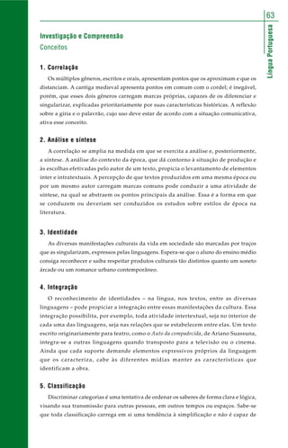 LínguaPortuguesa
63
Investigação e Compreensão
Conceitos
1. Correlação
Os múltiplos gêneros, escritos e orais, apresentam pontos que os aproximam e que os
distanciam. A cantiga medieval apresenta pontos em comum com o cordel; é inegável,
porém, que esses dois gêneros carregam marcas próprias, capazes de os diferenciar e
singularizar, explicadas prioritariamente por suas características históricas. A reflexão
sobre a gíria e o palavrão, cujo uso deve estar de acordo com a situação comunicativa,
ativa esse conceito.
2. Análise e síntese
A correlação se amplia na medida em que se exercita a análise e, posteriormente,
a síntese. A análise do contexto da época, que dá contorno à situação de produção e
às escolhas efetivadas pelo autor de um texto, propicia o levantamento de elementos
inter e intratextuais. A percepção de que textos produzidos em uma mesma época ou
por um mesmo autor carregam marcas comuns pode conduzir a uma atividade de
síntese, na qual se abstraem os pontos principais da análise. Essa é a forma em que
se conduzem ou deveriam ser conduzidos os estudos sobre estilos de época na
literatura.
3. Identidade
As diversas manifestações culturais da vida em sociedade são marcadas por traços
que as singularizam, expressos pelas linguagens. Espera-se que o aluno do ensino médio
consiga reconhecer e saiba respeitar produtos culturais tão distintos quanto um soneto
árcade ou um romance urbano contemporâneo.
4. Integração
O reconhecimento de identidades – na língua, nos textos, entre as diversas
linguagens – pode propiciar a integração entre essas manifestações da cultura. Essa
integração possibilita, por exemplo, toda atividade intertextual, seja no interior de
cada uma das linguagens, seja nas relações que se estabelecem entre elas. Um texto
escrito originariamente para teatro, como o Auto da compadecida, de Ariano Suassuna,
integra-se a outras linguagens quando transposto para a televisão ou o cinema.
Ainda que cada suporte demande elementos expressivos próprios da linguagem
que os caracteriza, cabe às diferentes mídias manter as características que
identificam a obra.
5. Classificação
Discriminar categorias é uma tentativa de ordenar os saberes de forma clara e lógica,
visando sua transmissão para outras pessoas, em outros tempos ou espaços. Sabe-se
que toda classificação carrega em si uma tendência à simplificação e não é capaz de
 