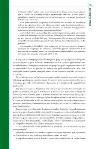 LínguaPortuguesa
85
e métodos “colam” melhor com a nossa maneira de ser do que outros. Todos sabemos
que o sucesso ou insucesso de certas experiências “marcam” a nossa postura
pedagógica, fazendo-nos sentir bem ou mal com esta ou com aquela maneira de
trabalhar em sala de aula.
A de Autoconsciência, porque em última análise tudo se decide no processo de
reflexão que o professor leva a cabo sobre a sua própria acção. É uma dimensão decisiva
da profissão docente, na medida em que a mudança e a inovação pedagógica estão
intimamente dependentes desse pensamento reflexivo.
A identidade não é um dado adquirido, não é uma propriedade, não é um produto.
A identidade é um lugar de lutas e conflitos, é um espaço de construção de maneiras
de ser e estar na profissão. Por isso, é mais adequado falar em processo identitário,
realçando a mescla dinâmica que caracteriza a maneira como cada um se sente e se diz
professor.
A construção de identidades passa sempre por um processo complexo graças ao
qual cada um se apropria do sentido da sua história pessoal e profissional. É um
processo que necessita de tempo. Um tempo para refazer identidades, para acomodar
inovações, para assimilar mudanças. (2000, p. 16)
É inegável que toda proposta de mudanças de que é alvo qualquer sistema passa,
ou deveria passar, pela reflexão e eventuais adesão e ação dos profissionais que
dele fazem parte. As rupturas efetivas de antigos paradigmas dependem sem dúvida
da conscientização e da vontade de mudar dos profissionais envolvidos, sem
mencionar uma adequada transposição das idéias propostas no plano teórico para
a prática.
Se centrarmos essas reflexões no universo escolar, tomando como referência as
últimas propostas para o ensino médio, certamente esbarraremos em resistências às
mudanças que estão profundamente relacionadas à formação geral e específica de
professores.
Em um plano geral, deparamo-nos com um quadro de desvalorização da
profissão docente, em que o profissional é levado a dar aulas muitas vezes em
condições inadequadas para o desenvolvimento de uma prática pedagógica
produtiva. A precariedade das instalações dos aparelhos escolares, as dificuldades
e carências da clientela, a falta de perspectivas no plano financeiro levam muitas
pessoas a desistirem precocemente de uma vocação que, em outras condições, teria
tudo para frutificar.
Em um plano específico, mais diretamente ligado à disciplina Língua Portuguesa,
percebe-se que o discurso oficial contemporâneo requer um profissional qualificado, e
principalmente atualizado diante de teorias da linguagem que ganham espaço na escola.
Entretanto, para o profissional que se encontra no mercado há algum tempo, algumas
vezes torna-se difícil rever toda a sua formação e abrir-se para repensar o alcance real
de sua prática. Diante desse quadro, há quem se pergunte:
– Então não devo mais ensinar gramática? E a leitura dos clássicos nacionais, não deve
mais ser exigida?
Perguntas como essas revelam todo o peso da tradição segundo a qual o professor
de Português seria uma espécie de guardião da língua nacional.
Já os professores que acabam de entrar no mercado ressentem-se, em sua formação,
 