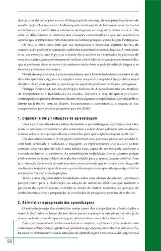 86
das lacunas deixadas pelo ensino da língua pátria ao longo de seu próprio processo de
escolarização. O exame atento do desempenho oral e escrito de bacharéis recém-formados
em letras ou de candidatos a concursos de ingresso ao magistério deixa antever uma
série de dificuldades no domínio das situações comunicativas a que são submetidos
aqueles que se propõem a trabalhar, junto às futuras gerações, com a Língua Portuguesa.
De fato, o simplismo com que são transpostas e recebidas algumas teorias da
comunicação pode levar a grandes confusões conceituais e metodológicas. Apenas para
citar um exemplo: não é porque a escola deva acolher as variedades lingüísticas de
seus estudantes, para posteriormente realizar atividades de linguagem em torno delas,
que o professor deva se eximir de conhecer muito bem o padrão culto da língua e as
bases da gramática normativa.
Diante desse panorama, é preciso reconhecer que a formação de docentes é uma tarefa
delicada, que hoje exige muita atenção – tanto no que diz respeito à importância social
do ofício de ensinar quanto no que tange ao papel do professor de língua portuguesa.
Philippe Perrenoud, um dos principais teóricos do desenvolvimento das matrizes
de competências e habilidades na escola, sustenta a tese de que o professor
contemporâneo precisa ele mesmo desenvolver algumas competências que terão reflexo
direto no trabalho com os alunos. Enumeramos e comentamos, a seguir, as dez
competências para ensinar propostas por ele (2000).
1. Organizar e dirigir situações de aprendizagem
Uma vez internalizado seu ofício de mediar a aprendizagem, o professor deve ter,
além de um bom conhecimento dos conteúdos a serem desenvolvidos com os alunos,
clareza sobre a transposição desses conteúdos para que a aprendizagem se efetive.
Um dos caminhos mais férteis para concretizar esse processo parece ser considerar
com toda seriedade a realidade, a bagagem, as representações que o aluno já traz
consigo, uma vez que ele não é uma tábula rasa, capaz de ser moldada conforme a
vontade exclusiva do professor. As contribuições individuais dos estudantes podem
efetivamente se tornar objeto de trabalho voltado para a aprendizagem coletiva. Essa
aproximação desarmada do universo dos alunos permite que se instale uma relação de
confiança e respeito, capaz de tornar aproveitáveis para uma aprendizagem significativa
até mesmo “erros” e inadequações.
Tendo claras algumas intencionalidades sobre seus objetos de ensino, o professor
poderá partir para a elaboração ou adoção de materiais didáticos que mediem o
percurso da aprendizagem, valendo-se ainda de outras maneiras de geração do
conhecimento, como a proposição de atividades de pesquisa e projetos de trabalho.
2. Administrar a progressão das aprendizagens
O estabelecimento dos conteúdos assim como das competências e habilidades a
serem trabalhados ao longo do ano letivo parece representar um passo decisivo para
clarear os horizontes da aprendizagem relacionados a uma dada disciplina.
Para que possa desempenhar essa tarefa a contento, o professor precisa deter uma
clara noção sobre como progridem os conteúdos que elegeu para trabalhar com a turma,
baseada no domínio teórico das situações de aprendizagem e em uma visão longitudinal
 