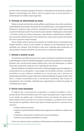 88
permite ainda a formação de grupos de estudo, o enfrentamento de situações complexas
ligadas à aprendizagem dos alunos, além de propiciar que as trocas pessoais e a
administração de conflitos sejam requeridas.
6. Participar da administração da escola
Diante de certos contextos das escolas públicas e particulares, não se abre ao professor
a possibilidade de participar ativamente de sua administração, como sugere Perrenoud.
Entretanto o professor é peça central na construção de um projeto coletivo que norteie
as ações da instituição escolar. É por meio de ações conjuntas voltadas para a comunidade
– e levadas à frente por alunos, professores, corpo técnico e administrativo, famílias –
que uma escola realmente passa a fazer diferença no corpo social no qual está inserida,
mas com o qual nem sempre interage.
Nesse sentido, pode-se pensar em propostas de trabalho junto à comunidade para
integrar famílias e escola ou para atender às carências de um determinado setor da
sociedade, por exemplo. Com iniciativas como essas, mediadas pelos professores, os
alunos podem começar a perceber com mais clareza o sentido da cidadania.
7. Informar e envolver os pais
Ao matricular seus filhos em uma escola, os pais costumam ter expectativas em relação
à aprendizagem, à linha de trabalho pedagógico, à postura dos professores. É importante,
portanto, que a escola garanta alguns espaços para a troca de informações e o debate
entre pais e professores, tendo em vista o aprendizado dos alunos.
Quando explicita aos familiares dos alunos a linha pedagógica que está seguindo, as
características de sua disciplina e o que propõe nas atividades escolares, o professor
possibilita aos pais melhores condições de se envolverem com o processo de
aprendizagem dos filhos, porque conhecerão as intencionalidades da equipe escolar. Além
disso, é sempre recomendável que os professores mantenham uma relação de
transparência com as famílias, atentando para resguardarem os limites da posição de
autoridade que ocupam.
8. Utilizar novas tecnologias
É inegável que a escola precisa acompanhar a evolução tecnológica e tirar o
máximo de proveito dos benefícios que esta é capaz de proporcionar. Longe de omitir-
se em relação aos ganhos que a informática trouxe aos sistemas de ensino ou de
fanaticamente centrar seu ofício nos avanços tecnológicos, o professor deve manter
uma posição de equilíbrio, observando quatro entradas plausíveis e práticas nesse
universo:
• utilizar editores de textos;
• explorar as potencialidades didáticas dos programas em relação aos objetivos de
ensino;
• estimular a comunicação a distância por meio da telemática;
• utilizar as ferramentas multimídia no ensino.
Como, no contexto escolar, o professor é efetivamente um produtor de documentos
 