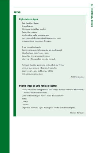LínguaPortuguesa
91
ANEXO
Lição sobre a água
Este líquido é água.
Quando pura
é inodora, insípida e incolor.
Reduzida a vapor,
sob tensão e a alta temperatura,
move os êmbolos das máquinas que, por isso,
se denominam máquinas de vapor.
É um bom dissolvente.
Embora com excepções mas de um modo geral,
dissolve tudo bem, bases e sais.
Congela a zero graus centesimais
e ferve a 100, quando à pressão normal.
Foi neste líquido que numa noite cálida de Verão,
sob um luar gomoso e branco de camélia,
apareceu a boiar o cadáver de Ofélia
com um nenúfar na mão.
Antônio Gedeão
Poema tirado de uma notícia de jornal
João Gostoso era carregador de feira livre e morava no morro da Babilônia
num barracão sem número
Uma noite ele chegou no bar Vinte de Novembro
Bebeu
Cantou
Dançou
Depois se atirou na lagoa Rodrigo de Freitas e morreu afogado.
Manuel Bandeira
 