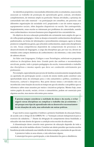 12
Ao identificar propósitos e necessidades diferentes entre os estudantes, essas escolas
associam ao trabalho de promoção do aprendizado geral, comum, atividades
complementares, de interesse amplo ou particular. Nessas atividades, a presença da
comunidade tem sido essencial – na participação em conselhos, em parcerias com
diferentes organizações da sociedade civil, propiciando o uso de outros espaços e
equipamentos sociais, além daqueles disponíveis na escola. Em contrapartida,
freqüentemente, essas escolas se interessam por problemas da comunidade, usando
seus conhecimentos e recursos humanos para diagnosticá-los e encaminhá-los.
Os objetivos da nova educação pretendida são certamente mais amplos do que os
do velho projeto pedagógico. Antes se desejava transmitir conhecimentos disciplinares
padronizados, na forma de informações e procedimentos estanques; agora se deseja
promover competências gerais, que articulem conhecimentos, sejam estes disciplinares
ou não. Essas competências dependem da compreensão de processos e do
desenvolvimento de linguagens, a cargo das disciplinas que, por sua vez, devem ser
tratadas como campos dinâmicos de conhecimento e de interesses, e não como listas
de saberes oficiais.
Ao lidar com Linguagens, Códigos e suas Tecnologias, enfatizam-se propostas
relativas às disciplinas desta área. Grande parte das análises e recomendações
envolvem, porém, todo o projeto pedagógico da escola, transcendendo o trabalho
das disciplinas e mesmo aquele que deve ser conduzido estritamente por
professores.
Por exemplo, especialmente para jovens de famílias economicamente marginalizadas
ou apartadas de participação social, a escola de ensino médio pode constituir uma
oportunidade única de orientação para a vida comunitária e política, econômica e
financeira, cultural e desportiva. Boa parte desses temas e atividades não era
reconhecida como funções da escola no tempo em que ela atendia a um público que se
informava sobre esses assuntos por meios e iniciativas próprias. Mesmo hoje, esses
outros papéis da escola, sociais, cívicos e comunitários, podem ser essenciais para
algumas escolas, mas menos relevantes para outras.
É preciso sempre considerar a realidade do aluno e da escola, e evitar
sugerir novas disciplinas ou complicar o trabalho das já existentes –
até porque esse tipo de aprendizado não se desenvolve necessariamen-
te em situações de aula, mas sobretudo em outras práticas.
O que motiva essas sugestões é lembrar a primeira finalidade da educação básica,
de acordo com o Artigo 22 da LDBEN/96 – a “formação comum indispensável para o
exercício da cidadania...”. Diante da obrigação do cumprimento dessa finalidade, o
educador não tem direito de ignorar a condição extra-escolar do educando.
A disseminação desse conceito mais generoso de educação depende de toda a
sociedade, não só de medidas oficiais. Constitui um alento perceber que muitas escolas
brasileiras já estão realizando esse trabalho de forma exemplar, conscientes de que devem:
• promover todos os seus alunos, e não selecionar alguns;
• emancipá-los para a participação, e não domesticá-los para a obediência;
 