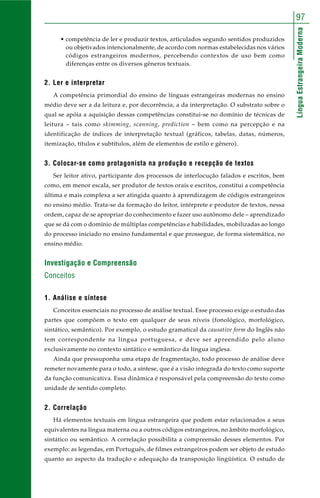LínguaEstrangeiraModerna
97
• competência de ler e produzir textos, articulados segundo sentidos produzidos
ou objetivados intencionalmente, de acordo com normas estabelecidas nos vários
códigos estrangeiros modernos, percebendo contextos de uso bem como
diferenças entre os diversos gêneros textuais.
2. Ler e interpretar
A competência primordial do ensino de línguas estrangeiras modernas no ensino
médio deve ser a da leitura e, por decorrência, a da interpretação. O substrato sobre o
qual se apóia a aquisição dessas competências constitui-se no domínio de técnicas de
leitura – tais como skimming, scanning, prediction – bem como na percepção e na
identificação de índices de interpretação textual (gráficos, tabelas, datas, números,
itemização, títulos e subtítulos, além de elementos de estilo e gênero).
3. Colocar-se como protagonista na produção e recepção de textos
Ser leitor ativo, participante dos processos de interlocução falados e escritos, bem
como, em menor escala, ser produtor de textos orais e escritos, constitui a competência
última e mais complexa a ser atingida quanto à aprendizagem de códigos estrangeiros
no ensino médio. Trata-se da formação do leitor, intérprete e produtor de textos, nessa
ordem, capaz de se apropriar do conhecimento e fazer uso autônomo dele – aprendizado
que se dá com o domínio de múltiplas competências e habilidades, mobilizadas ao longo
do processo iniciado no ensino fundamental e que prossegue, de forma sistemática, no
ensino médio.
Investigação e Compreensão
Conceitos
1. Análise e síntese
Conceitos essenciais no processo de análise textual. Esse processo exige o estudo das
partes que compõem o texto em qualquer de seus níveis (fonológico, morfológico,
sintático, semântico). Por exemplo, o estudo gramatical da causative form do Inglês não
tem correspondente na língua portuguesa, e deve ser apreendido pelo aluno
exclusivamente no contexto sintático e semântico da língua inglesa.
Ainda que pressuponha uma etapa de fragmentação, todo processo de análise deve
remeter novamente para o todo, a síntese, que é a visão integrada do texto como suporte
da função comunicativa. Essa dinâmica é responsável pela compreensão do texto como
unidade de sentido completo.
2. Correlação
Há elementos textuais em língua estrangeira que podem estar relacionados a seus
equivalentes na língua materna ou a outros códigos estrangeiros, no âmbito morfológico,
sintático ou semântico. A correlação possibilita a compreensão desses elementos. Por
exemplo: as legendas, em Português, de filmes estrangeiros podem ser objeto de estudo
quanto ao aspecto da tradução e adequação da transposição lingüística. O estudo de
 