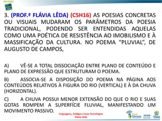 3. (PROF.ª FLÁVIA LÊDA) (C5H16) AS POESIAS CONCRETAS
OU VISUAIS MUDARAM OS PARÂMETROS DA POESIA
TRADICIONAL, PODENDO SER ENTENDIDAS AQUELAS
COMO UMA POÉTICA DE RESISTÊNCIA AO IMOBILISMO E À
MASSIFICAÇÃO DA CULTURA. NO POEMA “PLUVIAL”, DE
AUGUSTO DE CAMPOS,
A) VÊ-SE A TOTAL DISSOCIAÇÃO ENTRE PLANO DE CONTEÚDO E
PLANO DE EXPRESSÃO QUE ESTRUTURAM O POEMA.
B) ASSOCIA-SE A DISPOSIÇÃO DO POEMA NA PÁGINA AOS
CONTEÚDOS RELATIVOS À FIGURA DO RIO (VERTICAL) E À DA CHUVA
(HORIZONTAL).
C) A CHUVA POSSUI MENOR EXTENSÃO DO QUE O RIO E SUAS
GOTAS ROMPEM A SUPERFÍCIE FLUVIAL, MANIFESTANDO UM
MOVIMENTO PASSIVO. Linguagens, Códigos e Suas Tecnologias
Flávia Lêda
 