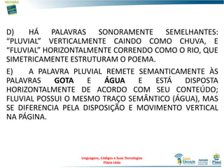 D) HÁ PALAVRAS SONORAMENTE SEMELHANTES:
“PLUVIAL” VERTICALMENTE CAINDO COMO CHUVA, E
“FLUVIAL” HORIZONTALMENTE CORRENDO COMO O RIO, QUE
SIMETRICAMENTE ESTRUTURAM O POEMA.
E) A PALAVRA PLUVIAL REMETE SEMANTICAMENTE ÀS
PALAVRAS GOTA E ÁGUA E ESTÁ DISPOSTA
HORIZONTALMENTE DE ACORDO COM SEU CONTEÚDO;
FLUVIAL POSSUI O MESMO TRAÇO SEMÂNTICO (ÁGUA), MAS
SE DIFERENCIA PELA DISPOSIÇÃO E MOVIMENTO VERTICAL
NA PÁGINA.
Linguagens, Códigos e Suas Tecnologias
Flávia Lêda
 