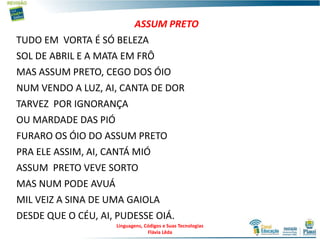 ASSUM PRETO
TUDO EM VORTA É SÓ BELEZA
SOL DE ABRIL E A MATA EM FRÔ
MAS ASSUM PRETO, CEGO DOS ÓIO
NUM VENDO A LUZ, AI, CANTA DE DOR
TARVEZ POR IGNORANÇA
OU MARDADE DAS PIÓ
FURARO OS ÓIO DO ASSUM PRETO
PRA ELE ASSIM, AI, CANTÁ MIÓ
ASSUM PRETO VEVE SORTO
MAS NUM PODE AVUÁ
MIL VEIZ A SINA DE UMA GAIOLA
DESDE QUE O CÉU, AI, PUDESSE OIÁ.
Linguagens, Códigos e Suas Tecnologias
Flávia Lêda
 
