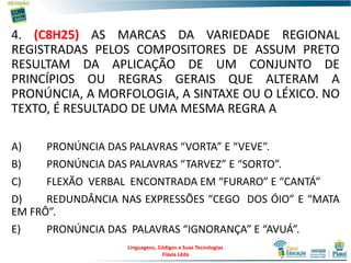 4. (C8H25) AS MARCAS DA VARIEDADE REGIONAL
REGISTRADAS PELOS COMPOSITORES DE ASSUM PRETO
RESULTAM DA APLICAÇÃO DE UM CONJUNTO DE
PRINCÍPIOS OU REGRAS GERAIS QUE ALTERAM A
PRONÚNCIA, A MORFOLOGIA, A SINTAXE OU O LÉXICO. NO
TEXTO, É RESULTADO DE UMA MESMA REGRA A
A) PRONÚNCIA DAS PALAVRAS “VORTA” E “VEVE”.
B) PRONÚNCIA DAS PALAVRAS “TARVEZ” E “SORTO”.
C) FLEXÃO VERBAL ENCONTRADA EM “FURARO” E “CANTÁ”
D) REDUNDÂNCIA NAS EXPRESSÕES “CEGO DOS ÓIO” E “MATA
EM FRÔ”.
E) PRONÚNCIA DAS PALAVRAS “IGNORANÇA” E “AVUÁ”.
Linguagens, Códigos e Suas Tecnologias
Flávia Lêda
 