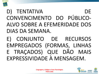 D) TENTATIVA DE
CONVENCIMENTO DO PÚBLICO-
ALVO SOBRE A EFEMERIDADE DOS
DIAS DA SEMANA.
E) CONJUNTO DE RECURSOS
EMPREGADOS (FORMAS, LINHAS
E TRAÇADOS) QUE DÃO MAIS
EXPRESSIVIDADE À MENSAGEM.
19
Linguagens, Códigos e Suas Tecnologias
Flávia Lêda
 