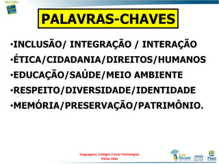 •INCLUSÃO/ INTEGRAÇÃO / INTERAÇÃO
•ÉTICA/CIDADANIA/DIREITOS/HUMANOS
•EDUCAÇÃO/SAÚDE/MEIO AMBIENTE
•RESPEITO/DIVERSIDADE/IDENTIDADE
•MEMÓRIA/PRESERVAÇÃO/PATRIMÔNIO.
PALAVRAS-CHAVES
Linguagens, Códigos e Suas Tecnologias
Flávia Lêda
 