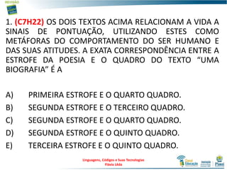 1. (C7H22) OS DOIS TEXTOS ACIMA RELACIONAM A VIDA A
SINAIS DE PONTUAÇÃO, UTILIZANDO ESTES COMO
METÁFORAS DO COMPORTAMENTO DO SER HUMANO E
DAS SUAS ATITUDES. A EXATA CORRESPONDÊNCIA ENTRE A
ESTROFE DA POESIA E O QUADRO DO TEXTO “UMA
BIOGRAFIA” É A
A) PRIMEIRA ESTROFE E O QUARTO QUADRO.
B) SEGUNDA ESTROFE E O TERCEIRO QUADRO.
C) SEGUNDA ESTROFE E O QUARTO QUADRO.
D) SEGUNDA ESTROFE E O QUINTO QUADRO.
E) TERCEIRA ESTROFE E O QUINTO QUADRO.
Linguagens, Códigos e Suas Tecnologias
Flávia Lêda
 