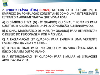 2. (PROF.ª FLÁVIA LÊDA) (C7H24) NO CONTEXTO DO CARTUM, O
EMPREGO DA PONTUAÇÃO CONSTITUI-SE COMO UMA INTERESSANTE
ESTRATÉGIA ARGUMENTATIVA QUE VISA A USAR
A) O SÍMBOLO EITZA (&) (3º QUADRO) OU SINAL TIRONIANO PARA
SUBSTITUIR A IDEIA SUGERIDA PELA CONJUNÇÃO ALTERNATIVA OU.
B) O SINAL MATEMÁTICO DE MAIS (4º QUADRO) PARA REPRESENTAR
O DESEJO DO PERSONAGEM POR MAIS VIDA.
C) A EXCLAMAÇÃO (2º QUADRO) PARA EXPRIMIR UMA VERTENTE
EMOCIONAL DA VIDA EM GERAL.
D) O PONTO FINAL PARA INDICAR O FIM DA VIDA FÍSICA, MAS O
INÍCIO DELA EM OUTRO PLANO.
E) A INTERROGAÇÃO (1º QUADRO) PARA SIMULAR AS SITUAÇÕES
ADVERSAS DA VIDA.
Linguagens, Códigos e Suas Tecnologias
Flávia Lêda
 