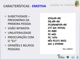 CARACTERÍSTICAS - EMOTIVA
• SUBJETIVIDADE –
PREDOMÍNIO DA
PRIMEIRA PESSOA
• VISÃO INTIMISTA
• UNILATERALIDADE
• PREOCUPAÇÃO COM
O “EU”
• OPINIÕES E RELATOS
PESSOAIS
 