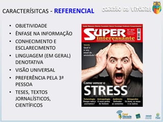 CARACTERÍSITCAS - REFERENCIAL
• OBJETIVIDADE
• ÊNFASE NA INFORMAÇÃO
• CONHECIMENTO E
ESCLARECIMENTO
• LINGUAGEM (EM GERAL)
DENOTATIVA
• VISÃO UNIVERSAL
• PREFERÊNCIA PELA 3ª
PESSOA
• TESES, TEXTOS
JORNALÍSTICOS,
CIENTÍFICOS
 