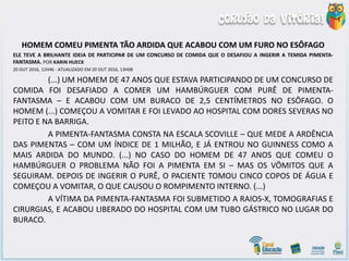 HOMEM COMEU PIMENTA TÃO ARDIDA QUE ACABOU COM UM FURO NO ESÔFAGO
ELE TEVE A BRILHANTE IDEIA DE PARTICIPAR DE UM CONCURSO DE COMIDA QUE O DESAFIOU A INGERIR A TEMIDA PIMENTA-
FANTASMA. POR KARIN HUECK
20 OUT 2016, 12H46 - ATUALIZADO EM 20 OUT 2016, 13H08
(...) UM HOMEM DE 47 ANOS QUE ESTAVA PARTICIPANDO DE UM CONCURSO DE
COMIDA FOI DESAFIADO A COMER UM HAMBÚRGUER COM PURÊ DE PIMENTA-
FANTASMA – E ACABOU COM UM BURACO DE 2,5 CENTÍMETROS NO ESÔFAGO. O
HOMEM (...) COMEÇOU A VOMITAR E FOI LEVADO AO HOSPITAL COM DORES SEVERAS NO
PEITO E NA BARRIGA.
A PIMENTA-FANTASMA CONSTA NA ESCALA SCOVILLE – QUE MEDE A ARDÊNCIA
DAS PIMENTAS – COM UM ÍNDICE DE 1 MILHÃO, E JÁ ENTROU NO GUINNESS COMO A
MAIS ARDIDA DO MUNDO. (...) NO CASO DO HOMEM DE 47 ANOS QUE COMEU O
HAMBÚRGUER O PROBLEMA NÃO FOI A PIMENTA EM SI – MAS OS VÔMITOS QUE A
SEGUIRAM. DEPOIS DE INGERIR O PURÊ, O PACIENTE TOMOU CINCO COPOS DE ÁGUA E
COMEÇOU A VOMITAR, O QUE CAUSOU O ROMPIMENTO INTERNO. (...)
A VÍTIMA DA PIMENTA-FANTASMA FOI SUBMETIDO A RAIOS-X, TOMOGRAFIAS E
CIRURGIAS, E ACABOU LIBERADO DO HOSPITAL COM UM TUBO GÁSTRICO NO LUGAR DO
BURACO.
 