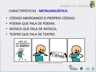 CARACTERÍSTICAS - METALINGUÍSTICA
• CÓDIGO ABORDANDO O PRÓPRIO CÓDIGO;
• POEMA QUE FALA DE POEMA;
• MÚSICA QUE FALA DE MÚSICA;
• TEATRO QUE FALA DE TEATRO.
 