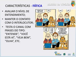 CARACTERÍSTICAS - FÁTICA
• AVALIAR O NÍVEL DE
ENTENDIMENTO;
• MANTER O CONTATO
COM O INTERLOCUTOR;
• TESTA O CANAL COM
FRASES DO TIPO:
“ENTENDE”, “VOCÊ
ESTÁ AÍ”, “VEJA BEM”,
“OLHA”, ETC.
 