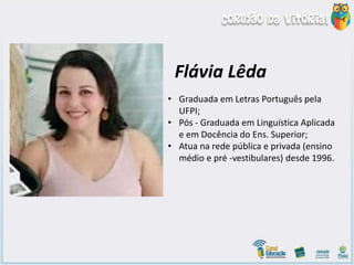 • Graduada em Letras Português pela
UFPI;
• Pós - Graduada em Linguística Aplicada
e em Docência do Ens. Superior;
• Atua na rede pública e privada (ensino
médio e pré -vestibulares) desde 1996.
Flávia Lêda
 