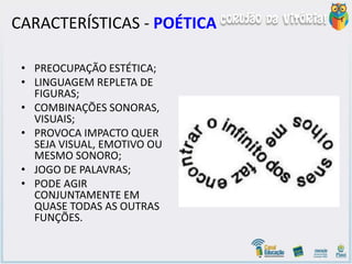 CARACTERÍSTICAS - POÉTICA
• PREOCUPAÇÃO ESTÉTICA;
• LINGUAGEM REPLETA DE
FIGURAS;
• COMBINAÇÕES SONORAS,
VISUAIS;
• PROVOCA IMPACTO QUER
SEJA VISUAL, EMOTIVO OU
MESMO SONORO;
• JOGO DE PALAVRAS;
• PODE AGIR
CONJUNTAMENTE EM
QUASE TODAS AS OUTRAS
FUNÇÕES.
 