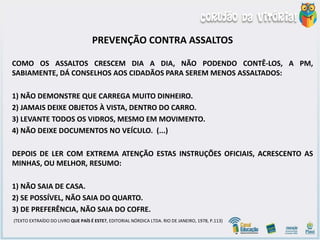 PREVENÇÃO CONTRA ASSALTOS
COMO OS ASSALTOS CRESCEM DIA A DIA, NÃO PODENDO CONTÊ-LOS, A PM,
SABIAMENTE, DÁ CONSELHOS AOS CIDADÃOS PARA SEREM MENOS ASSALTADOS:
1) NÃO DEMONSTRE QUE CARREGA MUITO DINHEIRO.
2) JAMAIS DEIXE OBJETOS À VISTA, DENTRO DO CARRO.
3) LEVANTE TODOS OS VIDROS, MESMO EM MOVIMENTO.
4) NÃO DEIXE DOCUMENTOS NO VEÍCULO. (...)
DEPOIS DE LER COM EXTREMA ATENÇÃO ESTAS INSTRUÇÕES OFICIAIS, ACRESCENTO AS
MINHAS, OU MELHOR, RESUMO:
1) NÃO SAIA DE CASA.
2) SE POSSÍVEL, NÃO SAIA DO QUARTO.
3) DE PREFERÊNCIA, NÃO SAIA DO COFRE.
(TEXTO EXTRAÍDO DO LIVRO QUE PAÍS É ESTE?, EDITORIAL NÓRDICA LTDA. RIO DE JANEIRO, 1978, P.113)
 