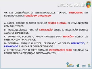 49. EM OBSERVÂNCIA À INTENCIONALIDADE TEXTUAL, PREDOMINA NO
REFERIDO TEXTO A FUNÇÃO DA LINGUAGEM
A) FÁTICA, PORQUE O AUTOR PROCURA TESTAR O CANAL DE COMUNICAÇÃO
COM OS LEITORES.
B) METALINGUÍSTICA, POIS HÁ EXPLICAÇÃO SOBRE A PREVENÇÃO CONTRA
ASSALTOS BRASILEIROS.
C) EXPRESSIVA, PORQUE O AUTOR EXPRESSA SUAS EMOÇÕES ACERCA DA
PRESENÇA CONTRA ASSALTOS.
D) CONATIVA, PORQUE O LEITOR, DESTACADO NO VERBO IMPERATIVO, É
PROVOCADO A MUDAR DE COMPORTAMENTO.
e) REFERENCIAL, POIS O TEXTO TRATA DE INFORMAÇÕES REAIS ORIUNDAS DA
POLÍCIA SOBRE A PREVENÇÃO CONTRA ASSALTOS.
 