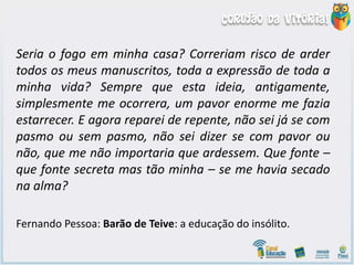 Seria o fogo em minha casa? Correriam risco de arder
todos os meus manuscritos, toda a expressão de toda a
minha vida? Sempre que esta ideia, antigamente,
simplesmente me ocorrera, um pavor enorme me fazia
estarrecer. E agora reparei de repente, não sei já se com
pasmo ou sem pasmo, não sei dizer se com pavor ou
não, que me não importaria que ardessem. Que fonte –
que fonte secreta mas tão minha – se me havia secado
na alma?
Fernando Pessoa: Barão de Teive: a educação do insólito.
 
