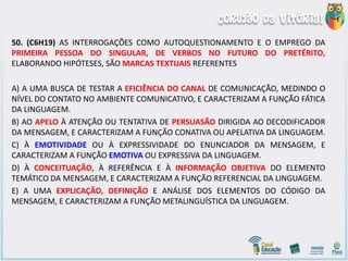50. (C6H19) AS INTERROGAÇÕES COMO AUTOQUESTIONAMENTO E O EMPREGO DA
PRIMEIRA PESSOA DO SINGULAR, DE VERBOS NO FUTURO DO PRETÉRITO,
ELABORANDO HIPÓTESES, SÃO MARCAS TEXTUAIS REFERENTES
A) A UMA BUSCA DE TESTAR A EFICIÊNCIA DO CANAL DE COMUNICAÇÃO, MEDINDO O
NÍVEL DO CONTATO NO AMBIENTE COMUNICATIVO, E CARACTERIZAM A FUNÇÃO FÁTICA
DA LINGUAGEM.
B) AO APELO À ATENÇÃO OU TENTATIVA DE PERSUASÃO DIRIGIDA AO DECODIFICADOR
DA MENSAGEM, E CARACTERIZAM A FUNÇÃO CONATIVA OU APELATIVA DA LINGUAGEM.
C) À EMOTIVIDADE OU À EXPRESSIVIDADE DO ENUNCIADOR DA MENSAGEM, E
CARACTERIZAM A FUNÇÃO EMOTIVA OU EXPRESSIVA DA LINGUAGEM.
D) À CONCEITUAÇÃO, À REFERÊNCIA E À INFORMAÇÃO OBJETIVA DO ELEMENTO
TEMÁTICO DA MENSAGEM, E CARACTERIZAM A FUNÇÃO REFERENCIAL DA LINGUAGEM.
E) A UMA EXPLICAÇÃO, DEFINIÇÃO E ANÁLISE DOS ELEMENTOS DO CÓDIGO DA
MENSAGEM, E CARACTERIZAM A FUNÇÃO METALINGUÍSTICA DA LINGUAGEM.
 