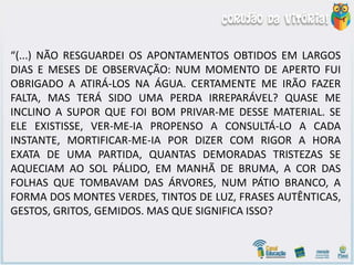 “(...) NÃO RESGUARDEI OS APONTAMENTOS OBTIDOS EM LARGOS
DIAS E MESES DE OBSERVAÇÃO: NUM MOMENTO DE APERTO FUI
OBRIGADO A ATIRÁ-LOS NA ÁGUA. CERTAMENTE ME IRÃO FAZER
FALTA, MAS TERÁ SIDO UMA PERDA IRREPARÁVEL? QUASE ME
INCLINO A SUPOR QUE FOI BOM PRIVAR-ME DESSE MATERIAL. SE
ELE EXISTISSE, VER-ME-IA PROPENSO A CONSULTÁ-LO A CADA
INSTANTE, MORTIFICAR-ME-IA POR DIZER COM RIGOR A HORA
EXATA DE UMA PARTIDA, QUANTAS DEMORADAS TRISTEZAS SE
AQUECIAM AO SOL PÁLIDO, EM MANHÃ DE BRUMA, A COR DAS
FOLHAS QUE TOMBAVAM DAS ÁRVORES, NUM PÁTIO BRANCO, A
FORMA DOS MONTES VERDES, TINTOS DE LUZ, FRASES AUTÊNTICAS,
GESTOS, GRITOS, GEMIDOS. MAS QUE SIGNIFICA ISSO?
 