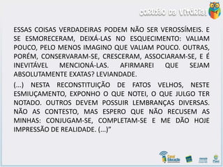 ESSAS COISAS VERDADEIRAS PODEM NÃO SER VEROSSÍMEIS. E
SE ESMORECERAM, DEIXÁ-LAS NO ESQUECIMENTO: VALIAM
POUCO, PELO MENOS IMAGINO QUE VALIAM POUCO. OUTRAS,
PORÉM, CONSERVARAM-SE, CRESCERAM, ASSOCIARAM-SE, E É
INEVITÁVEL MENCIONÁ-LAS. AFIRMAREI QUE SEJAM
ABSOLUTAMENTE EXATAS? LEVIANDADE.
(...) NESTA RECONSTITUIÇÃO DE FATOS VELHOS, NESTE
ESMIUÇAMENTO, EXPONHO O QUE NOTEI, O QUE JULGO TER
NOTADO. OUTROS DEVEM POSSUIR LEMBRANÇAS DIVERSAS.
NÃO AS CONTESTO, MAS ESPERO QUE NÃO RECUSEM AS
MINHAS: CONJUGAM-SE, COMPLETAM-SE E ME DÃO HOJE
IMPRESSÃO DE REALIDADE. (...)”
 